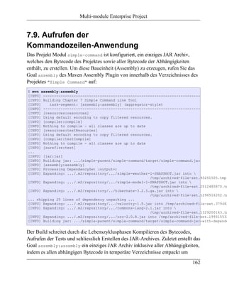 Multi-module Enterprise Project


7.9. Aufrufen der
Kommandozeilen-Anwendung
Das Projekt Modul simple-command ist konfiguriert, ein einziges JAR Archiv,
welches den Bytecode des Projektes sowie aller Bytecode der Abhängigkeiten
enthält, zu erstellen. Um diese Baueinheit (Assembly) zu erzeugen, rufen Sie das
Goal assembly des Maven Assembly Plugin von innerhalb des Verzeichnisses des
Projektes "Simple Command" auf:
$ mvn assembly:assembly
[INFO] ------------------------------------------------------------------------
[INFO] Building Chapter 7 Simple Command Line Tool
[INFO]    task-segment: [assembly:assembly] (aggregator-style)
[INFO] ------------------------------------------------------------------------
[INFO] [resources:resources]
[INFO] Using default encoding to copy filtered resources.
[INFO] [compiler:compile]
[INFO] Nothing to compile - all classes are up to date
[INFO] [resources:testResources]
[INFO] Using default encoding to copy filtered resources.
[INFO] [compiler:testCompile]
[INFO] Nothing to compile - all classes are up to date
[INFO] [surefire:test]
...
[INFO] [jar:jar]
[INFO] Building jar: .../simple-parent/simple-command/target/simple-command.jar
[INFO] [assembly:assembly]
[INFO] Processing DependencySet (output=)
[INFO] Expanding: .../.m2/repository/.../simple-weather-1-SNAPSHOT.jar into 
                                                        /tmp/archived-file-set.93251505.tmp
[INFO] Expanding: .../.m2/repository/.../simple-model-1-SNAPSHOT.jar into 
                                                        /tmp/archived-file-set.2012480870.tm
[INFO] Expanding: .../.m2/repository/../hibernate-3.2.5.ga.jar into 
                                                        /tmp/archived-file-set.1296516202.tm
... skipping 25 lines of dependency unpacking ...
[INFO] Expanding: .../.m2/repository/.../velocity-1.5.jar into /tmp/archived-file-set.379482
[INFO] Expanding: .../.m2/repository/.../commons-lang-2.1.jar into 
                                                        /tmp/archived-file-set.1329200163.tm
[INFO] Expanding: .../.m2/repository/.../oro-2.0.8.jar into /tmp/archived-file-set.199315532
[INFO] Building jar: .../simple-parent/simple-command/target/simple-command-jar-with-depende


Der Build schreitet durch die Lebenszyklusphasen Kompilieren des Bytecodes,
Aufrufen der Tests und schliesslich Erstellen des JAR-Archives. Zuletzt erstellt das
Goal assembly:assembly ein einziges JAR Archiv inklusive aller Abhängigkeiten,
indem es allen abhängigen Bytecode in temporäre Verzeichnisse entpackt um
                                                                                162
 
