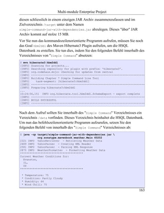 Multi-module Enterprise Project

diesen schliesslich in einem einzigen JAR Archiv zusammenzufassen und im
Zielverzeichnis /target unter dem Namen
simple-command-jar-with-dependencies.jar abzulegen. Dieses "über" JAR
Archiv kommt auf stolze 15 MB.
Vor Sie nun das kommandozeilenorientierte Programm aufrufen, müssen Sie noch
das Goal hbm2ddl des Maven Hibernate3 Plugin aufrufen, um die HSQL
Datenbank zu erstellen. Sie tun dies, indem Sie den folgenden Befehl innerhalb des
Verzeichnisses von "Simple Command" absetzen:
$ mvn hibernate3:hbm2ddl
[INFO] Scanning for projects...
[INFO] Searching repository for plugin with prefix: 'hibernate3'.
[INFO] org.codehaus.mojo: checking for updates from central
[INFO] ------------------------------------------------------------------------
[INFO] Building Chapter 7 Simple Command Line Tool
[INFO]    task-segment: [hibernate3:hbm2ddl]
[INFO] ------------------------------------------------------------------------
[INFO] Preparing hibernate3:hbm2ddl
...
10:24:56,151 INFO org.hibernate.tool.hbm2ddl.SchemaExport - export complete
[INFO] ------------------------------------------------------------------------
[INFO] BUILD SUCCESSFUL
[INFO] ------------------------------------------------------------------------


Nach dem Aufruf sollten Sie innerhalb des "Simple Command" Verzeichnisses ein
Verzeichnis /data vorfinden. Dieses Verzeichnis beinhaltet die HSQL Datenbank.
Um nun das befehlszeilenorientierte Programm aufzurufen, setzen Sie den
folgenden Befehl von innerhalb des "Simple Command" Verzeichnisses ab:
$ java -cp target/simple-command-jar-with-dependencies.jar 
            org.sonatype.mavenbook.weather.Main 60202
2321 INFO YahooRetriever - Retrieving Weather Data
2489 INFO YahooParser - Creating XML Reader
2581 INFO YahooParser - Parsing XML Response
2875 INFO WeatherFormatter - Formatting Weather Data
****************************************
Current Weather Conditions for:
  Evanston,
  IL,
  US
****************************************

 *   Temperature: 75
 *   Condition: Partly Cloudy
 *   Humidity: 64
 *   Wind Chill: 75

                                                                              163
 