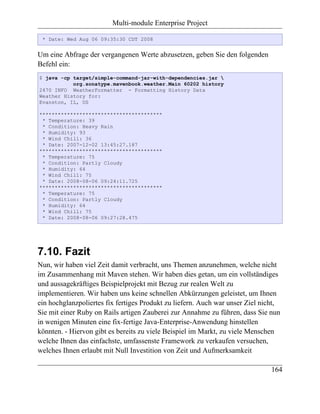 Multi-module Enterprise Project

 * Date: Wed Aug 06 09:35:30 CDT 2008


Um eine Abfrage der vergangenen Werte abzusetzen, geben Sie den folgenden
Befehl ein:
$ java -cp target/simple-command-jar-with-dependencies.jar 
           org.sonatype.mavenbook.weather.Main 60202 history
2470 INFO WeatherFormatter - Formatting History Data
Weather History for:
Evanston, IL, US

****************************************
 * Temperature: 39
 * Condition: Heavy Rain
 * Humidity: 93
 * Wind Chill: 36
 * Date: 2007-12-02 13:45:27.187
****************************************
 * Temperature: 75
 * Condition: Partly Cloudy
 * Humidity: 64
 * Wind Chill: 75
 * Date: 2008-08-06 09:24:11.725
****************************************
 * Temperature: 75
 * Condition: Partly Cloudy
 * Humidity: 64
 * Wind Chill: 75
 * Date: 2008-08-06 09:27:28.475




7.10. Fazit
Nun, wir haben viel Zeit damit verbracht, uns Themen anzunehmen, welche nicht
im Zusammenhang mit Maven stehen. Wir haben dies getan, um ein vollständiges
und aussagekräftiges Beispielprojekt mit Bezug zur realen Welt zu
implementieren. Wir haben uns keine schnellen Abkürzungen geleistet, um Ihnen
ein hochglanzpoliertes fix fertiges Produkt zu liefern. Auch war unser Ziel nicht,
Sie mit einer Ruby on Rails artigen Zauberei zur Annahme zu führen, dass Sie nun
in wenigen Minuten eine fix-fertige Java-Enterprise-Anwendung hinstellen
könnten. - Hiervon gibt es bereits zu viele Beispiel im Markt, zu viele Menschen
welche Ihnen das einfachste, umfassenste Framework zu verkaufen versuchen,
welches Ihnen erlaubt mit Null Investition von Zeit und Aufmerksamkeit

                                                                               164
 