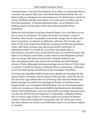 Multi-module Enterprise Project

weiterzukommen. Unser Ziel diese Kapitels war es, Ihnen ein umfassendes Bild zu
vermitteln: das gesamte Ökosystem eines Multi-Modul Projekt Builds. Was wir
bieten ist Maven im Rahmen einer Anwendung einer Art ähnlich deren, welche Sie
in freier Wildbahn antreffen, darzustellen. Es ist nicht unsere Art Ihnen eine Art
Fast-Food anzubieten: 10 Minuten Bildschirm Show, etwas Schlamm in die
Richtung Apache Ant geworfen und Sie davon überzeugt haben Maven
einzusetzen!
Sollten Sie sich nach dem Lesen dieses Kapitels fragen, was es mit Maven zu tun
hat, so waren wir erfolgreich. Wir haben eine Reihe von komplex vernetzten
Projekten, unter Einsatz von populären Frameworks erzeugt, und wir haben diese
unter Verwendung von deklarativen Methoden verbunden. Die Tatsache, dass
mehr als 60% dieses Kapitel der Erklärung von Spring und Hibernate gewidment
wurde, sollte Ihnen aufzeigen, dass Maven grösstenteils zurücksteht. Es
funktionierte einfach. Es erlaubt uns, uns auf die Anwendung selbst zu
konzentrieren, und nicht so sehr auf der Build-Prozess. Sie werden bemerken, dass
haben wir ein Projekt erstellt haben, welches Daten in einer Datenbank speichert,
ohne ein einziges SQL-Statement abzusetzen. Daraufhin haben Sie eine
Web-Anwendung erstellt, ohne sich mit den Erstellung eines Build Skriptes
inklusive 20 plus Abhängigkeiten herumzuschlagen um am Ende ein WAR-Archiv
zu erstellen. Anstelle Zeit damit zu verbringen Maven zu diskutieren, verbrachten
wir die Zeit damit Spring und Hiberante in den Grundzügen einzuführen.
Sie können das eingeführte Skelett Projekt dieses Kapitels als Grundlage für Ihre
eigene Projekte verwenden, und die Chancen stehen gut, dass, sollten Sie das tun,
Sie sich in der Lage befinden über die Zeit hinweg mehr und mehr Module nach
Bedarf anzulegen. So umfasst das ursprüngliche Projekt, auf welchem dieses
Beispiel beruht zwei verschiedene Modell-Projekte, mit zwei Persistenzprojekten
welche den Anschuss an völlig unterschiedliche Datenbanksysteme übernehmen,
mehrere Web-Applikationen, sowie eine Java-Mobil Anwendung. Insgesamt stützt
sich das reale Welt-System auf mindestens 15 miteinander verknüpften Module.
Was wir hiermit sagen wollen ist, Sie haben soeben das komplexeste Beispiel
welches in diesem Buch dargestellt wird gesehen, aber Sie sollten auch wissen,
dass dieses Beispiel nur Kratzer an der Oberfläche dessen was mit Maven möglich
ist, darstellt.

                                                                              165
 