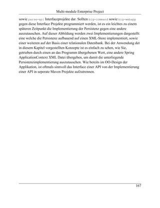 Multi-module Enterprise Project

sowie parse-api Interfaceprojekte dar. Sollten big-command sowie big-webapp
gegen diese Interface Projekte programmiert werden, ist es ein leichtes zu einem
späteren Zeitpunkt die Implementierung der Persistenz gegen eine andere
auszutauschen. Auf dieser Abbildung werden zwei Implementierungen dargestellt:
eine welche die Persistenz aufbauend auf einen XML-Store implementiert, sowie
einer weiteren auf der Basis einer relationalen Datenbank. Bei der Anwendung der
in diesem Kapitel vorgestellten Konzepte ist es einfach zu sehen, wie Sie,
getrieben durch einen an das Programm übergebenen Wert, eine andere Spring
ApplicationContext XML Datei übergeben, um damit die unterliegende
Persistenzimplementierung auszutauschen. Wie bereits im OO-Design der
Applikation, ist oftmals sinnvoll das Interface einer API von der Implementierung
einer API in seperate Maven Projekte aufzutrennen.




                                                                              167
 