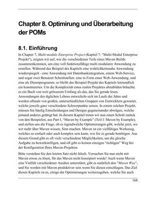 Chapter 8. Optimirung und Überarbeitung
der POMs

8.1. Einführung
In Chapter 7, Multi-module Enterprise Project (Kapitel 7: "Multi-Modul Enterprise
Projekt"), zeigten wir auf, wie die verschiedenen Teile eines Maven Builds
zusammenkommen, um eine voll funktionsfähige multi modularre Anwendung zu
erstellen. Während das Beispiel des Kapitels eine wirklichkeitsnahe Anwendung
wiederspiegelt - eine Anwendung mit Datenbankintegration, einem Web-Service,
und sogar zwei Benutzer Schnittstellen: eine in Form einer Web-Anwendung, und
eine als Dienstprogramm; so bleibt das Beispiel-Projekt des Kapitels letztendlich
ein konstruiertes. Um die Komplexität eines realen Projektes abzubilden bräuchte
es ein Buch von weit grösserem Umfang als das, das Sie gerade lesen.
Anwendungen des täglichen Lebens entwickeln sich im Laufe der Jahre und
werden oftmals von großen, unterschiedlichen Gruppen von Entwicklern gewartet,
welche jeweils ganz verschiedene Schwerpunkte setzen. In einem solchen Projekt,
müssen Sie häufig Entscheidungen und Designs gegeneinander abwägen, welche
jemand anderes getätigt hat. In diesem Kapitel treten wir nun einen Schritt zurück
von den Beispielen, aus Part I, “Maven by Example” (Teil I: Maven by Example),
und stellen uns die Frage, ob es irgendwelche Optimierungen gibt, welche jetzt, wo
wir mehr über Maven wissen, Sinn machen. Maven ist ein vielfältiges Werkzeug,
welches so einfach oder auch komplex sein kann, wie Sie es gerade benötigen. Aus
diesem Grund gibt es oft viele verschiedene Möglichkeiten, um die gleiche
Aufgabe zu bewerkstelligen, und oft gibt es keinen einzigen "richtigen" Weg bei
der Konfiguration Ihres Maven-Projektes.
Bitte verstehen Sie den letzten Satz nicht falsch. Versuchen Sie nun nicht mit
Maven etwas zu lösen, für das Maven nicht konzipiert wurde! Auch wenn Maven
eine Vielfalt verschiedener Ansätze unterstützt, gibt es natürlich den "Maven Way",
und Sie werden mit Maven produktiver sein wenn Sie diesen einschlagen. Das Ziel
diesen Kapitels ist es, einige der Optimierungen weiterzugeben, welche Sie auch

                                                                               168
 