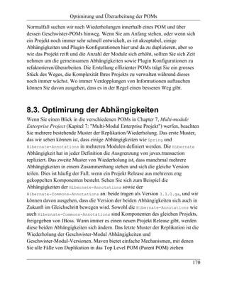 Optimirung und Überarbeitung der POMs

Normalfall suchen wir nach Wiederholungen innerhalb eines POM und über
dessen Geschwister-POMs hinweg. Wenn Sie am Anfang stehen, oder wenn sich
ein Projekt noch immer sehr schnell entwickelt, es ist akzeptabel, einige
Abhängigkeiten und Plugin-Konfigurationen hier und da zu duplizieren, aber so
wie das Projekt reift und die Anzahl der Module sich erhöht, sollten Sie sich Zeit
nehmen um die gemeinsamen Abhängigkeiten sowie Plugin Konfigurationen zu
refaktorieren/überarbeiten. Die Erstellung effizienter POMs trägt Sie ein grosses
Stück des Weges, die Komplexität Ihres Projekts zu verwalten während dieses
noch immer wächst. Wo immer Verdopplungen von Informationen auftauchen
können Sie davon ausgehen, dass es in der Regel einen besseren Weg gibt.



8.3. Optimirung der Abhängigkeiten
Wenn Sie einen Blick in die verschiedenen POMs in Chapter 7, Multi-module
Enterprise Project (Kapitel 7: "Multi-Modul Enterprise Projekt") werfen, beachten
Sie mehrere bestehende Muster der Replikation/Wiederholung. Das erste Muster,
das wir sehen können ist, dass einige Abhängigkeiten wie Spring und
Hibernate-Annotations in mehreren Modulen definiert werden. Die Hibernate
Abhängigkeit hat in jeder Definition die Ausgrenzung von javax.transaction
repliziert. Das zweite Muster von Wiederholung ist, dass manchmal mehrere
Abhängigkeiten in einem Zusammenhang stehen und sich die gleiche Version
teilen. Dies ist häufig der Fall, wenn ein Projekt Release aus mehreren eng
gekoppelten Komponenten besteht. Sehen Sie sich zum Beispiel die
Abhängigkeiten der Hibernate-Annotations sowie der
Hibernate-Commons-Annotations an: beide tragen als Version 3.3.0.ga, und wir
können davon ausgehen, dass die Version der beiden Abhängigkeiten sich auch in
Zukunft im Gleichschritt bewegen wird. Sowohl die Hibernate-Annotations wie
auch Hibernate-Commons-Annotations sind Komponenten des gleichen Projekts,
freigegeben von JBoss. Wann immer es einen neuen Projekt Release gibt, werden
diese beiden Abhängigkeiten sich ändern. Das letzte Muster der Replikation ist die
Wiederholung der Geschwister-Modul Abhängigkeiten und
Geschwister-Modul-Versionen. Maven bietet einfache Mechanismen, mit denen
Sie alle Fälle von Duplikation in das Top Level POM (Parent POM) ziehen

                                                                                170
 