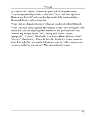 Vorwort

so etwas wie ein Teilautor, zählt man die grosse Zahl der Korrekturen und
Verbesserungsvorschläge welcher er einbrachte. Vielen Dank Stan. Speziellen
Dank auch an Richard Coatsby von Bamboo der die Rolle des einstweiligen
Grammatik-Beraters aufgenommen hat.
Vielen Dank an alle partizipierenden Teilautoren einschliesslich Eric Redmond.
Vielen Dank auch an die folgenden Mitwirkenden welche Fehler entweder in Form
einer Email oder zum zugehörigen Get Satisfaction Site gemeldet haben: Paco
Soberón, Ray Krueger, Steinar Cook, Henning Saul, Anders Hammar,
"george_007", "ksangani", Niko Mahle, Arun Kumar, Harold Shinsato, "mimil",
"-thrawn-", Matt Gumbley. Sollten Sie Ihren Get Satisfaction Benutzernamen in
dieser Liste aufgeführt sehen und würden diesen gerne durch Ihren Namen ersetzt
wissen, so senden Sie uns eine kurze Mail an book@sonatype.com.




                                                                                 xix
 