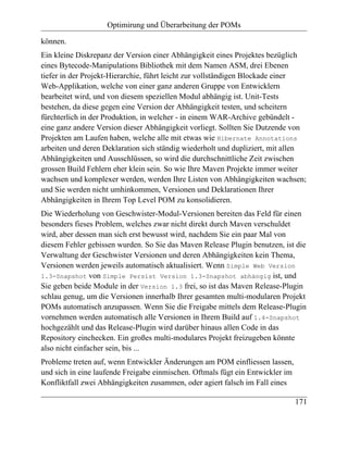 Optimirung und Überarbeitung der POMs

können.
Ein kleine Diskrepanz der Version einer Abhängigkeit eines Projektes bezüglich
eines Bytecode-Manipulations Bibliothek mit dem Namen ASM, drei Ebenen
tiefer in der Projekt-Hierarchie, führt leicht zur vollständigen Blockade einer
Web-Applikation, welche von einer ganz anderen Gruppe von Entwicklern
bearbeitet wird, und von diesem speziellen Modul abhängig ist. Unit-Tests
bestehen, da diese gegen eine Version der Abhängigkeit testen, und scheitern
fürchterlich in der Produktion, in welcher - in einem WAR-Archive gebündelt -
eine ganz andere Version dieser Abhängigkeit vorliegt. Sollten Sie Dutzende von
Projekten am Laufen haben, welche alle mit etwas wie Hibernate Annotations
arbeiten und deren Deklaration sich ständig wiederholt und dupliziert, mit allen
Abhängigkeiten und Ausschlüssen, so wird die durchschnittliche Zeit zwischen
grossen Build Fehlern eher klein sein. So wie Ihre Maven Projekte immer weiter
wachsen und komplexer werden, werden Ihre Listen von Abhängigkeiten wachsen;
und Sie werden nicht umhinkommen, Versionen und Deklarationen Ihrer
Abhängigkeiten in Ihrem Top Level POM zu konsolidieren.
Die Wiederholung von Geschwister-Modul-Versionen bereiten das Feld für einen
besonders fieses Problem, welches zwar nicht direkt durch Maven verschuldet
wird, aber dessen man sich erst bewusst wird, nachdem Sie ein paar Mal von
diesem Fehler gebissen wurden. So Sie das Maven Release Plugin benutzen, ist die
Verwaltung der Geschwister Versionen und deren Abhängigkeiten kein Thema,
Versionen werden jeweils automatisch aktualisiert. Wenn Simple Web Version
1.3-Snapshot von Simple Persist Version 1.3-Snapshot abhängig ist, und
Sie geben beide Module in der Version 1.3 frei, so ist das Maven Release-Plugin
schlau genug, um die Versionen innerhalb Ihrer gesamten multi-modularen Projekt
POMs automatisch anzupassen. Wenn Sie die Freigabe mittels dem Release-Plugin
vornehmen werden automatisch alle Versionen in Ihrem Build auf 1.4-Snapshot
hochgezählt und das Release-Plugin wird darüber hinaus allen Code in das
Repository einchecken. Ein großes multi-modulares Projekt freizugeben könnte
also nicht einfacher sein, bis ...
Probleme treten auf, wenn Entwickler Änderungen am POM einfliessen lassen,
und sich in eine laufende Freigabe einmischen. Oftmals fügt ein Entwickler im
Konfliktfall zwei Abhängigkeiten zusammen, oder agiert falsch im Fall eines

                                                                                171
 