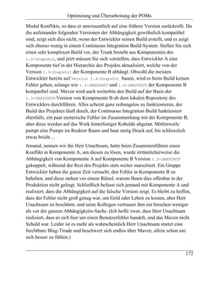 Optimirung und Überarbeitung der POMs

Modul Konflikts, so dass er unwissentlich auf eine frühere Version zurückrollt. Da
die aufeinander folgenden Versionen der Abhängigkeit gewöhnlich kompatibel
sind, zeigt sich dies nicht, wenn der Entwickler seinen Build erstellt, und es zeigt
sich ebenso wenig in einem Continuous Integration Build-System. Stellen Sie sich
einen sehr komplexen Build vor, der Trunk besteht aus Komponenten des
1.4-Snapshot, und jetzt müssen Sie sich vorstellen, dass Entwickler A eine
Komponente tief in der Hierarchie des Projekts aktualisiert, welche von der
Version 1.3-Snapshot der Komponente B abhängt. Obwohl die meisten
Entwickler bereits auf Version 1.4-Snapshot bauen, wird es beim Build keinen
Fehler geben, solange wie 1.3-SNAPSHOT und 1.4-SNAPSHOT der Komponente B
kompatibel sind. Maven wird auch weiterhin den Build auf der Basis der
1.3-SNAPSHOT-Version von Komponente B ab dem lokalen Repository des
Entwicklers durchführen. Alles scheint ganz reibungslos zu funktionieren, der
Build des Projektes läuft durch, der Continuous Integration Build funktioniert
ebenfalls, ein paar esoterische Fehler im Zusammenhang mit der Komponente B,
aber diese werden auf das Werk hinterlistiger Kobolde abgetan. Mittlerweile
pumpt eine Pumpe im Reaktor Raum und baut stetig Druck auf, bis schliesslich
etwas bricht ...
Jemand, nennen wir ihn Herr Unachtsam, hatte beim Zusammenführen einen
Konflikt in Komponente A, um diesen zu lösen, wurde irrtümlicherweise die
Abhängigkeit von Komponente A auf Komponente B Version 1.3-SNAPSHOT
gekoppelt, während der Rest des Projekts stets weiter marschiert. Ein Gruppe
Entwickler haben die ganze Zeit versucht, den Fehler in Komponente B zu
beheben, und diese stehen vor einem Rätsel, warum Ihnen dies offenbar in der
Produktion nicht gelingt. Schließlich befasst sich jemand mit Komponente A und
realisiert, dass die Abhängigkeit auf die falsche Version zeigt. Es bleibt zu hoffen,
dass der Fehler nicht groß genug war, um Geld oder Leben zu kosten, aber Herr
Unachtsam ist beschämt, und seine Kollegen vertrauen ihm ein bisschen weniger
als vor der ganzen Abhängigkeits-Sache. (Ich hoffe zwar, dass Herr Unachtsam
realisiert, dass es sich hier um einen Benutzerfehler handelt, und das Maven nicht
Schuld war. Leider ist es mehr als wahrscheinlich Herr Unachtsam startet eine
furchtbare Blog-Tirade und beschwert sich endlos über Maven, allein schon um
sich besser zu fühlen.)


                                                                                  172
 