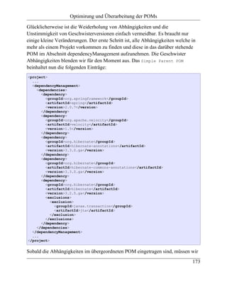 Optimirung und Überarbeitung der POMs

Glücklicherweise ist die Weiderholung von Abhängigkeiten und die
Unstimmigkeit von Geschwisterversionen einfach vermeidbar. Es braucht nur
einige kleine Veränderungen. Der erste Schritt ist, alle Abhängigkeiten welche in
mehr als einem Projekt vorkommen zu finden und diese in das darüber stehende
POM im Abschnitt dependencyManagement aufzunehmen. Die Geschwister
Abhängigkeiten blenden wir für den Moment aus. Das Simple Parent POM
beinhaltet nun die folgenden Einträge:
<project>
  ...
  <dependencyManagement>
    <dependencies>
      <dependency>
        <groupId>org.springframework</groupId>
        <artifactId>spring</artifactId>
        <version>2.0.7</version>
      </dependency>
      <dependency>
        <groupId>org.apache.velocity</groupId>
        <artifactId>velocity</artifactId>
        <version>1.5</version>
      </dependency>
      <dependency>
        <groupId>org.hibernate</groupId>
        <artifactId>hibernate-annotations</artifactId>
        <version>3.3.0.ga</version>
      </dependency>
      <dependency>
        <groupId>org.hibernate</groupId>
        <artifactId>hibernate-commons-annotations</artifactId>
        <version>3.3.0.ga</version>
      </dependency>
      <dependency>
        <groupId>org.hibernate</groupId>
        <artifactId>hibernate</artifactId>
        <version>3.2.5.ga</version>
        <exclusions>
           <exclusion>
             <groupId>javax.transaction</groupId>
             <artifactId>jta</artifactId>
           </exclusion>
        </exclusions>
      </dependency>
    </dependencies>
  </dependencyManagement>
  ...
</project>


Sobald die Abhängigkeiten im übergeordneten POM eingetragen sind, müssen wir
                                                                               173
 