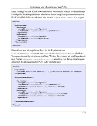 Optimirung und Überarbeitung der POMs

diese Einträge aus den 'Kind'-POM entfernen. Andernfalls werden die bestehenden
Einträge die des übergeordneten Abschnitts dependencyManagement übersteuern.
Der Einfachheit halber werden wir hier nur das Simple Model Modul POM zeigen:
<project>
  ...
  <dependencies>
    <dependency>
      <groupId>org.hibernate</groupId>
      <artifactId>hibernate-annotations</artifactId>
    </dependency>
    <dependency>
      <groupId>org.hibernate</groupId>
      <artifactId>hibernate</artifactId>
    </dependency>
  </dependencies>
  ...
</project>


Das nächste, das wir angehen sollten, ist die Replikation der
Hibernate-Annotations sowie der Hibernate-Commons-Annotations, da diese
Versionen immer übereinstimmen sollten. Wir tun dies, indem wir ein Property mit
dem Namen hibernate-annotations-version erstellen. Der daraus resultierende
Abschnitt des übergeordneten POM sieht wie folgt aus:
<project>
  ...
  <properties>
    <hibernate.annotations.version>3.3.0.ga</hibernate.annotations.version>
  </properties>

  <dependencyManagement>
    ...
    <dependency>
      <groupId>org.hibernate</groupId>
      <artifactId>hibernate-annotations</artifactId>
      <version>${hibernate.annotations.version}</version>
    </dependency>
    <dependency>
      <groupId>org.hibernate</groupId>
      <artifactId>hibernate-commons-annotations</artifactId>
      <version>${hibernate.annotations.version}</version>
    </dependency>
    ...
  </dependencyManagement>
  ...
</project



                                                                              174
 