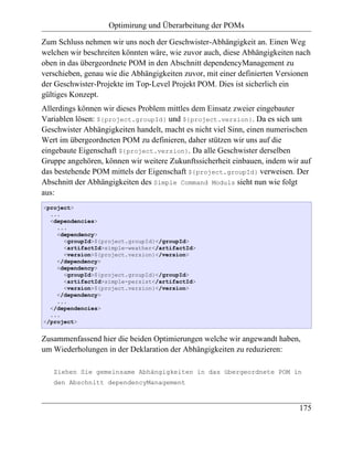 Optimirung und Überarbeitung der POMs

Zum Schluss nehmen wir uns noch der Geschwister-Abhängigkeit an. Einen Weg
welchen wir beschreiten könnten wäre, wie zuvor auch, diese Abhängigkeiten nach
oben in das übergeordnete POM in den Abschnitt dependencyManagement zu
verschieben, genau wie die Abhängigkeiten zuvor, mit einer definierten Versionen
der Geschwister-Projekte im Top-Level Projekt POM. Dies ist sicherlich ein
gültiges Konzept.
Allerdings können wir dieses Problem mittles dem Einsatz zweier eingebauter
Variablen lösen: ${project.groupId} und ${project.version}. Da es sich um
Geschwister Abhängigkeiten handelt, macht es nicht viel Sinn, einen numerischen
Wert im übergeordneten POM zu definieren, daher stützen wir uns auf die
eingebaute Eigenschaft ${project.version}. Da alle Geschwister derselben
Gruppe angehören, können wir weitere Zukunftssicherheit einbauen, indem wir auf
das bestehende POM mittels der Eigenschaft ${project.groupId} verweisen. Der
Abschnitt der Abhängigkeiten des Simple Command Moduls sieht nun wie folgt
aus:
<project>
  ...
  <dependencies>
    ...
    <dependency>
      <groupId>${project.groupId}</groupId>
      <artifactId>simple-weather</artifactId>
      <version>${project.version}</version>
    </dependency>
    <dependency>
      <groupId>${project.groupId}</groupId>
      <artifactId>simple-persist</artifactId>
      <version>${project.version}</version>
    </dependency>
    ...
  </dependencies>
  ...
</project>


Zusammenfassend hier die beiden Optimierungen welche wir angewandt haben,
um Wiederholungen in der Deklaration der Abhängigkeiten zu reduzieren:

   Ziehen Sie gemeinsame Abhängigkeiten in das übergeordnete POM in
   den Abschnitt dependencyManagement



                                                                            175
 