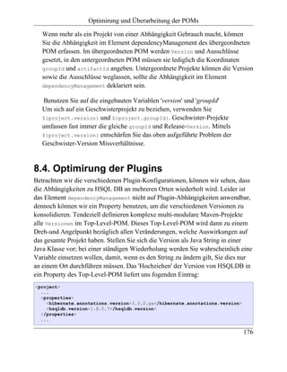 Optimirung und Überarbeitung der POMs

   Wenn mehr als ein Projekt von einer Abhängigkeit Gebrauch macht, können
   Sie die Abhängigkeit im Element dependencyManagement des übergeordneten
   POM erfassen. Im übergeordneten POM werden Version und Ausschlüsse
   gesetzt, in den untergeordneten POM müssen sie lediglich die Koordinaten
   groupId und artifactId angeben. Untergeordnete Projekte können die Version
   sowie die Ausschlüsse weglassen, sollte die Abhängigkeit im Element
   dependencyManagement deklariert sein.

   Benutzen Sie auf die eingebauten Variablen 'version' und 'groupId'
   Um sich auf ein Geschwisterprojekt zu beziehen, verwenden Sie
   ${project.version} und ${project.groupId}. Geschwister-Projekte
   umfassen fast immer die gleiche groupId und Release-Version. Mittels
   ${project.version} entschärfen Sie das oben aufgeführte Problem der
   Geschwister-Version Missverhältnisse.


8.4. Optimirung der Plugins
Betrachten wir die verschiedenen Plugin-Konfigurationen, können wir sehen, dass
die Abhängigkeiten zu HSQL DB an mehreren Orten wiederholt wird. Leider ist
das Element dependencyManagement nicht auf Plugin-Abhängigkeiten anwendbar,
dennoch können wir ein Property benutzen, um die verschiedenen Versionen zu
konsolidieren. Tendeziell definieren komplexe multi-modulare Maven-Projekte
alle Versionen im Top-Level-POM. Dieses Top-Level-POM wird dann zu einem
Dreh-und Angelpunkt bezüglich allen Veränderungen, welche Auswirkungen auf
das gesamte Projekt haben. Stellen Sie sich die Version als Java String in einer
Java Klasse vor; bei einer ständigen Wiederholung werden Sie wahrscheinlich eine
Variable einsetzen wollen, damit, wenn es den String zu ändern gilt, Sie dies nur
an einem Ort durchführen müssen. Das 'Hochziehen' der Version von HSQLDB in
ein Property des Top-Level-POM liefert uns fogenden Eintrag:
<project>
  ...
  <properties>
    <hibernate.annotations.version>3.3.0.ga</hibernate.annotations.version>
    <hsqldb.version>1.8.0.7</hsqldb.version>
  </properties>
  ...

                                                                              176
 