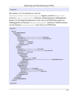 Optimirung und Überarbeitung der POMs

</project>


Das nächste, was wir bemerken ist, dass die
Hibernate3-Maven-Plugin-Konfiguration       doppelt, sowohl im Simple Web-
sowie im Simple Command Modul vorkommt. Entsprechend der Abhängigkeiten
können wir die Plugin-Konfiguration in der Top-Level-POM Datei genau wie
Abhängigkeiten im Element dependencyManagement definieren. Hierfür benutzen
wir das Element pluginManagement in der Top Level POM Datei.
<project>
  ...
  <build>
    <pluginManagement>
      <plugins>
        <plugin>
           <groupId>org.apache.maven.plugins</groupId>
           <artifactId>maven-compiler-plugin</artifactId>
           <configuration>
             <source>1.5</source>
             <target>1.5</target>
           </configuration>
        </plugin>
        <plugin>
           <groupId>org.codehaus.mojo</groupId>
           <artifactId>hibernate3-maven-plugin</artifactId>
           <version>2.1</version>
           <configuration>
             <components>
               <component>
                 <name>hbm2ddl</name>
                 <implementation>annotationconfiguration</implementation>
               </component>
             </components>
           </configuration>
           <dependencies>
             <dependency>
               <groupId>hsqldb</groupId>
               <artifactId>hsqldb</artifactId>
               <version>${hsqldb.version}</version>
             </dependency>
           </dependencies>
        </plugin>
      </plugins>
    </pluginManagement>
  </build>
  ...
</project>




                                                                            177
 
