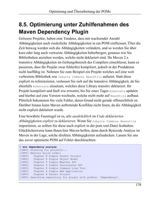 Optimirung und Überarbeitung der POMs


8.5. Optimierung unter Zuhilfenahmen des
Maven Dependency Plugin
Grössere Projekte, haben eine Tendenz, dass mit wachsender Anzahl
Abhängigkeiten auch zusätzliche Abhängigkeiten in ein POM einfliessen. Über die
Zeit hinweg werden sich die Abhängigkeiten verändern, und so werden Sie über
kurz oder lang auch verwaiste Abhängigkeiten beherbergen, genauso wie Sie
Bibliotheken anziehen werden, welche nicht deklariert sind. Da Maven 2.x
transitive Abhängigkeiten im Geltungsbereich des Compilers einschliesst, kann es
passieren, dass Ihr Projekt zwar fehlerfrei kompiliert, jedoch in der Produktion
nicht lauffähig ist. Nehmen Sie zum Beispiel ein Projekt welches auf eine weit
verbreitete Bibliothek wie Jakarta Commons BeanUtils aufsetzt. Statt diese
explizit zu referenzieren, verlassen Sie sich auf die transitive Abhängigkeit, da Sie
ebenfalls Hibernate einsetzen, welches diese Library transitiv deklariert. Ihr
Projekt kompiliert und läuft wie erwartet, bis Sie eines Tages Hibernate updaten
und hierbei auf eine Version wechseln, welche nicht mehr auf BeanUtils aufbaut.
Plötzlich bekommen Sie viele Fehler, deren Grund nicht gerade offensichtlich ist.
Darüber hinaus kann Maven auftretende Konflikte nicht lösen, da die Abhängigkeit
nicht explizit deklariert wurde.
Eine bewährte Faustregel ist es, alle ausdrücklich im Code deklarierten
Abhängigkeiten explizit zu deklarieren. Wenn Sie Jakarta Commons Beanutils
importieren, so sollten Sie diese auch explizit in der pom.xml-Datei festhalten.
Glücklicherweise kann Ihnen hier Maven helfen, denn durch Bytecode Analyse ist
Maven in der Lage, solche direkten Abhängigkeiten aufzudecken. Lassen Sie uns
das zuvor optimierte POM auf Fehler durchleuchten:
$ mvn dependency:analyze
[INFO] Scanning for projects...
[INFO] Reactor build order:
[INFO]   Chapter 8 Simple Parent Project
[INFO]   Chapter 8 Simple Object Model
[INFO]   Chapter 8 Simple Weather API
[INFO]   Chapter 8 Simple Persistence API
[INFO]   Chapter 8 Simple Command Line Tool
[INFO]   Chapter 8 Simple Web Application
[INFO]   Chapter 8 Parent Project
[INFO] Searching repository for plugin with prefix: 'dependency'.


                                                                                 178
 