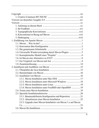 Copyright ....................................................................................................... xii
     1. Creative Commons BY-ND-NC ......................................................... xii
Vorwort zur deutschen Ausgabe: 0.5 ............................................................ xiv
Vorwort .......................................................................................................... xv
     1. Anleitung zu diesem Buch .................................................................. xv
     2. Ihr Feedback ....................................................................................... xvi
     3. Typographische Konventionen ......................................................... xvii
     4. Konventionen in Bezug auf Maven .................................................. xvii
     5. Danksagung ......................................................................................xviii
1. Einführung von Apache Maven ................................................................... 1
     1.1. Maven ... Was ist das? ........................................................................ 1
     1.2. Konvention über Konfiguration ......................................................... 2
     1.3. Die gemeinsame Schnittstelle ............................................................ 3
     1.4. Universelle Wiederverwendung durch Maven-Plugins ..................... 5
     1.5. Konzeptionelles Modell eines "Projekts" .......................................... 6
     1.6. Ist Maven eine Alternative zu XYZ? ................................................. 8
     1.7. Ein Vergleich von Maven und Ant .................................................... 9
     1.8. Zusammenfassung ............................................................................ 14
2. Installieren und Ausführen von Maven ...................................................... 15
     2.1. Überprüfen der Java-Installation ...................................................... 15
     2.2. Herunterladen von Maven ................................................................ 16
     2.3. Installation von Maven ..................................................................... 16
          2.3.1. Maven Installation unter Mac OSX ....................................... 17
          2.3.2. Maven Installation unter Microsoft Windows ....................... 18
          2.3.3. Maven Installation unter Linux .............................................. 19
          2.3.4. Maven Installation unter FreeBSD oder OpenBSD ............... 19
     2.4. Testen einer Maven Installation ....................................................... 19
     2.5. Spezielle Installationshinweise ........................................................ 20
          2.5.1. Benutzerdefinierte Konfiguration und-Repository ................ 21
          2.5.2. Aktualisieren einer Maven-Installation .................................. 22
          2.5.3. Upgrade einer Maven-Installation von Maven 1.x auf Maven
          2.x ..................................................................................................... 23
     2.6. Maven De-Installieren ...................................................................... 24

                                                                                                                         ii
 