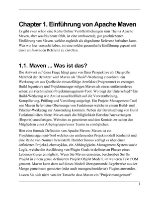 Chapter 1. Einführung von Apache Maven
Es gibt zwar schon eine Reihe Online Veröffentlichungen zum Thema Apache
Maven, aber was bis heute fehlt, ist eine umfassende, gut geschriebenen
Einführung von Maven, welche zugleich als altgediente Referenz herhalten kann.
Was wir hier versucht haben, ist eine solche gesamthafte Einführung gepaart mit
einer umfassenden Referenz zu erstellen.



1.1. Maven ... Was ist das?
Die Antwort auf diese Frage hängt ganz von Ihrer Perspektive ab. Die große
Mehrheit der Benutzer wird Maven als "Build"-Werkzeug einordnen: ein
Werkzeug um aus Quellcode einsatzfähige Artefakte (Programme) zu erzeugen.
Build Ingenieure und Projektmanager mögen Maven als etwas umfassenderes
sehen: ein (technisches) Projektmanagement-Tool. Wo liegt der Unterschied? Ein
Build-Werkzeug wie Ant ist ausschließlich auf die Vorverarbeitung,
Kompilierung, Prüfung und Verteilung ausgelegt. Ein Projekt-Management-Tool
wie Maven liefert eine Obermenge von Funktionen welche in einem Build- und
Paketier-Werkzeug zur Anwendung kommen. Neben der Bereitstellung von Build
Funktionalitäten, bietet Maven auch die Möglichkeit Berichte/Auswertungen
(Reports) anzufertigen, Websites zu generieren und den Kontakt zwischen den
Mitgliedern einer Arbeitsgruppe/eines Teams zu ermöglichen.
Hier eine formale Definition von Apache Maven: Maven ist ein
Projektmanagement-Tool welches ein umfassendes Projektmodell beinhaltet und
eine Reihe von Normen bereitstellt. Darüber hinaus verfügt es über einen
definierten Projekt-Lebenszyklus, ein Abhängigkeits-Management-System sowie
Logik, welche die Ausführung von Plugin-Goals in definierten Phasen eines
Lebenszykluses ermöglicht. Wenn Sie Maven einsetzen, beschreiben Sie Ihr
Projekt in einem genau definierten Projekt Objekt Modell, im weiteren Text POM
genannt. Maven kann dann auf dieses Modell überspannende Regelwerke aus der
Menge gemeinsam genutzter (oder auch massgeschneiderter) Plugins anwenden.
Lassen Sie sich nicht von der Tatsache dass Maven ein "Projektmanagement"

                                                                                  1
 