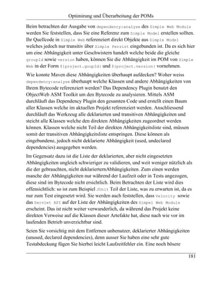 Optimirung und Überarbeitung der POMs

Beim betrachten der Ausgabe von dependency:analyse des Simple Web Moduls
werden Sie feststellen, dass Sie eine Referenz zum Simple Model erstellen sollten.
Ihr Quellcode in Simple Web referenziert direkt Objekte aus Simple Model
welches jedoch nur transitiv über Simple Persist eingebunden ist. Da es sich hier
um eine Abhängigkeit unter Geschwistern handelt welche beide die gleiche
groupId sowie version haben, können Sie die Abhängigkeit im POM von Simple
Web in der Form ${project.goupId} und ${project.version} vornehmen.

Wie konnte Maven diese Abhängigkeiten überhaupt aufdecken? Woher weiss
dependency:analyse überhaupt welche Klassen und andere Abhängigkeiten von
Ihrem Bytecode referenziert werden? Das Dependency Plugin benutzt den
ObjectWeb ASM Toolkit um den Bytecode zu analysieren. Mittels ASM
durchläuft das Dependency Plugin den gesamten Code und erstellt einen Baum
aller Klassen welche im aktuellen Projekt referenziert werden. Anschliessend
durchläuft das Werkzeug alle deklarierten und transitiven Abhängigkeiten und
steicht alle Klassen welche den direkten Abhängigkeiten zugeordnet werden
können. Klassen welche nicht Teil der direkten Abhängigkeitsliste sind, müssen
somit der transitiven Abhängigkeitsliste entspringen. Diese können als
eingebundene, jedoch nicht deklarierte Abhängigkeit (used, undeclared
dependencies) ausgegeben werden.
Im Gegensatz dazu ist die Liste der deklarierten, aber nicht eingesetzten
Abhängigkeiten ungleich schwieriger zu validieren, und weit weniger nützlich als
die der gebrauchten, nicht deklarierternAbhängigkeiten. Zum einen werden
manche der Abhängigkeiten nur während der Laufzeit oder in Tests angezogen,
diese sind im Bytecode nicht ersichtlich. Beim Betrachten der Liste wird dies
offensichtlich: so ist zum Beispiel JUnit Teil der Liste, was zu erwarten ist, da es
nur zum Test eingesetzt wird. Sie werden auch feststellen, dass Velocity sowie
das Servlet API auf der Liste der Abhängigkeiten des Simpel Web Moduls
erscheint. Das ist nicht weiter verwunderlich, da während das Projekt keine
direkten Verweise auf die Klassen dieser Artefakte hat, diese nach wie vor im
laufenden Betrieb unverzichtbar sind.
Seien Sie vorsichtig mit dem Entfernen unbenutzer, deklarierter Abhängigkeiten
(unused, declared dependencies), denn ausser Sie haben eine sehr gute
Testabdeckung fügen Sie hierbei leicht Laufzeitfehler ein. Eine noch bösere

                                                                                 181
 