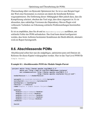 Optimirung und Überarbeitung der POMs

Überraschung rührt von Bytecode Optimierern her: So ist es zum Beispiel legal
den Wert einer Konstanten zu ersetzen um damit die bestehende Referenz
wegzuoptimieren. Die Entfernung dieser Abhängigkeit führt jedoch dazu, dass die
Kompilierung scheitert, obschon das Tool zeigt, dass diese ungenutzt ist. Es ist
abzusehen, dass zukünftige Versionen des Dependency Maven-Plugin wird
verbesserte Techniken zur Erkennung solcherlei Problemstellungen bereitstellen
werden.
Es ist zu empfehlen, dass Sie ab und zu dependency:analyse ausführen, um
solcherlei Fehler des POM aufzudecken. Das Goal kann derart konfigueriert
werden, dass beim Auftreten bestimmter Konditionen der Build abbricht, alternativ
wird ein Report bereitgestellt.



8.6. Abschliessende POMs
Abschliessend sollen hier nun die endgültigen, optimierten pom.xml-Dateien als
Referenz für dieses Kapitel widergegeben werden. Hier ist das Top-Level POM für
Simple Parent:


Example 8.1. Abschliessendes POM des Moduls Simple-Parent
<project xmlns="http://maven.apache.org/POM/4.0.0"
         xmlns:xsi="http://www.w3.org/2001/XMLSchema-instance"
         xsi:schemaLocation="http://maven.apache.org/POM/4.0.0
                             http://maven.apache.org/maven-v4_0_0.xsd">
  <modelVersion>4.0.0</modelVersion>

  <groupId>org.sonatype.mavenbook.ch08</groupId>
  <artifactId>simple-parent</artifactId>
  <packaging>pom</packaging>
  <version>1.0</version>
  <name>Chapter 8 Simple Parent Project</name>

  <modules>
    <module>simple-command</module>
    <module>simple-model</module>
    <module>simple-weather</module>
    <module>simple-persist</module>
    <module>simple-webapp</module>
  </modules>

  <build>

                                                                             182
 