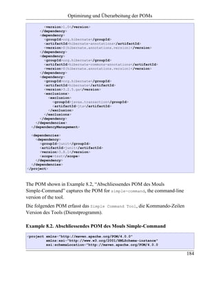 Optimirung und Überarbeitung der POMs

        <version>1.0</version>
      </dependency>
      <dependency>
        <groupId>org.hibernate</groupId>
        <artifactId>hibernate-annotations</artifactId>
        <version>${hibernate.annotations.version}</version>
      </dependency>
      <dependency>
        <groupId>org.hibernate</groupId>
        <artifactId>hibernate-commons-annotations</artifactId>
        <version>${hibernate.annotations.version}</version>
      </dependency>
      <dependency>
        <groupId>org.hibernate</groupId>
        <artifactId>hibernate</artifactId>
        <version>3.2.5.ga</version>
        <exclusions>
          <exclusion>
            <groupId>javax.transaction</groupId>
            <artifactId>jta</artifactId>
          </exclusion>
        </exclusions>
      </dependency>
    </dependencies>
  </dependencyManagement>

  <dependencies>
    <dependency>
      <groupId>junit</groupId>
      <artifactId>junit</artifactId>
      <version>3.8.1</version>
      <scope>test</scope>
    </dependency>
  </dependencies>
</project>



The POM shown in Example 8.2, “Abschliessendes POM des Mouls
Simple-Command” captures the POM for simple-command, the command-line
version of the tool.
Die folgenden POM erfasst das Simple   Command Tool,   die Kommando-Zeilen
Version des Tools (Dienstprogramm).

Example 8.2. Abschliessendes POM des Mouls Simple-Command
<project xmlns="http://maven.apache.org/POM/4.0.0"
         xmlns:xsi="http://www.w3.org/2001/XMLSchema-instance"
         xsi:schemaLocation="http://maven.apache.org/POM/4.0.0

                                                                             184
 