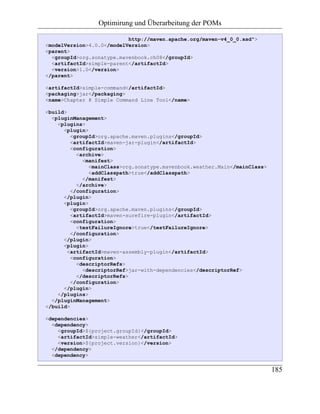Optimirung und Überarbeitung der POMs

                           http://maven.apache.org/maven-v4_0_0.xsd">
<modelVersion>4.0.0</modelVersion>
<parent>
  <groupId>org.sonatype.mavenbook.ch08</groupId>
  <artifactId>simple-parent</artifactId>
  <version>1.0</version>
</parent>

<artifactId>simple-command</artifactId>
<packaging>jar</packaging>
<name>Chapter 8 Simple Command Line Tool</name>

<build>
  <pluginManagement>
    <plugins>
      <plugin>
         <groupId>org.apache.maven.plugins</groupId>
         <artifactId>maven-jar-plugin</artifactId>
         <configuration>
           <archive>
             <manifest>
               <mainClass>org.sonatype.mavenbook.weather.Main</mainClass>
               <addClasspath>true</addClasspath>
             </manifest>
           </archive>
         </configuration>
      </plugin>
      <plugin>
         <groupId>org.apache.maven.plugins</groupId>
         <artifactId>maven-surefire-plugin</artifactId>
         <configuration>
           <testFailureIgnore>true</testFailureIgnore>
         </configuration>
      </plugin>
      <plugin>
        <artifactId>maven-assembly-plugin</artifactId>
         <configuration>
           <descriptorRefs>
             <descriptorRef>jar-with-dependencies</descriptorRef>
           </descriptorRefs>
         </configuration>
      </plugin>
    </plugins>
  </pluginManagement>
</build>

<dependencies>
  <dependency>
    <groupId>${project.groupId}</groupId>
    <artifactId>simple-weather</artifactId>
    <version>${project.version}</version>
  </dependency>
  <dependency>

                                                                            185
 