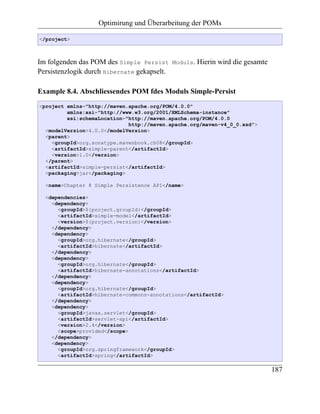 Optimirung und Überarbeitung der POMs

</project>



Im folgenden das POM des Simple Persist      Moduls.   Hierin wird die gesamte
Persistenzlogik durch Hibernate gekapselt.

Example 8.4. Abschliessendes POM fdes Moduls Simple-Persist
<project xmlns="http://maven.apache.org/POM/4.0.0"
         xmlns:xsi="http://www.w3.org/2001/XMLSchema-instance"
         xsi:schemaLocation="http://maven.apache.org/POM/4.0.0
                             http://maven.apache.org/maven-v4_0_0.xsd">
  <modelVersion>4.0.0</modelVersion>
  <parent>
    <groupId>org.sonatype.mavenbook.ch08</groupId>
    <artifactId>simple-parent</artifactId>
    <version>1.0</version>
  </parent>
  <artifactId>simple-persist</artifactId>
  <packaging>jar</packaging>

  <name>Chapter 8 Simple Persistence API</name>

  <dependencies>
    <dependency>
      <groupId>${project.groupId}</groupId>
      <artifactId>simple-model</artifactId>
      <version>${project.version}</version>
    </dependency>
    <dependency>
      <groupId>org.hibernate</groupId>
      <artifactId>hibernate</artifactId>
    </dependency>
    <dependency>
      <groupId>org.hibernate</groupId>
      <artifactId>hibernate-annotations</artifactId>
    </dependency>
    <dependency>
      <groupId>org.hibernate</groupId>
      <artifactId>hibernate-commons-annotations</artifactId>
    </dependency>
    <dependency>
      <groupId>javax.servlet</groupId>
      <artifactId>servlet-api</artifactId>
      <version>2.4</version>
      <scope>provided</scope>
    </dependency>
    <dependency>
      <groupId>org.springframework</groupId>
      <artifactId>spring</artifactId>

                                                                                 187
 