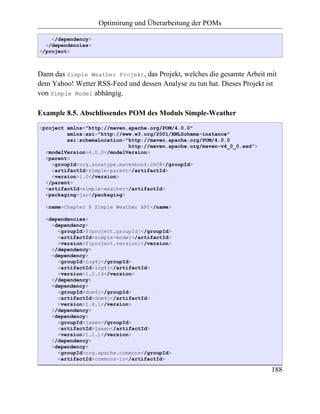 Optimirung und Überarbeitung der POMs

    </dependency>
  </dependencies>
</project>



Dann das Simple Weather Projekt, das Projekt, welches die gesamte Arbeit mit
dem Yahoo! Wetter RSS-Feed und dessen Analyse zu tun hat. Dieses Projekt ist
von Simple Model abhängig.

Example 8.5. Abschlissendes POM des Moduls Simple-Weather
<project xmlns="http://maven.apache.org/POM/4.0.0"
         xmlns:xsi="http://www.w3.org/2001/XMLSchema-instance"
         xsi:schemaLocation="http://maven.apache.org/POM/4.0.0
                             http://maven.apache.org/maven-v4_0_0.xsd">
  <modelVersion>4.0.0</modelVersion>
  <parent>
    <groupId>org.sonatype.mavenbook.ch08</groupId>
    <artifactId>simple-parent</artifactId>
    <version>1.0</version>
  </parent>
  <artifactId>simple-weather</artifactId>
  <packaging>jar</packaging>

  <name>Chapter 8 Simple Weather API</name>

  <dependencies>
    <dependency>
      <groupId>${project.groupId}</groupId>
      <artifactId>simple-model</artifactId>
      <version>${project.version}</version>
    </dependency>
    <dependency>
      <groupId>log4j</groupId>
      <artifactId>log4j</artifactId>
      <version>1.2.14</version>
    </dependency>
    <dependency>
      <groupId>dom4j</groupId>
      <artifactId>dom4j</artifactId>
      <version>1.6.1</version>
    </dependency>
    <dependency>
      <groupId>jaxen</groupId>
      <artifactId>jaxen</artifactId>
      <version>1.1.1</version>
    </dependency>
    <dependency>
      <groupId>org.apache.commons</groupId>
      <artifactId>commons-io</artifactId>

                                                                          188
 