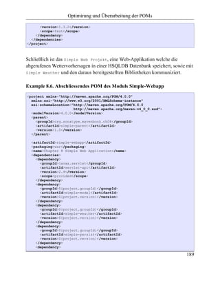 Optimirung und Überarbeitung der POMs

      <version>1.3.2</version>
      <scope>test</scope>
    </dependency>
  </dependencies>
</project>



Schließlich ist das Simple Web Projekt, eine Web-Applikation welche die
abgerufenen Wettervorhersagen in einer HSQLDB Datenbank speichert, sowie mit
Simple Weather und den daraus bereitgestellten Bibliotheken kommuniziert.


Example 8.6. Abschliessendes POM des Moduls Simple-Webapp
<project xmlns="http://maven.apache.org/POM/4.0.0"
  xmlns:xsi="http://www.w3.org/2001/XMLSchema-instance"
  xsi:schemaLocation="http://maven.apache.org/POM/4.0.0
                      http://maven.apache.org/maven-v4_0_0.xsd">
  <modelVersion>4.0.0</modelVersion>
  <parent>
    <groupId>org.sonatype.mavenbook.ch08</groupId>
    <artifactId>simple-parent</artifactId>
    <version>1.0</version>
  </parent>

  <artifactId>simple-webapp</artifactId>
  <packaging>war</packaging>
  <name>Chapter 8 Simple Web Application</name>
  <dependencies>
    <dependency>
      <groupId>javax.servlet</groupId>
      <artifactId>servlet-api</artifactId>
      <version>2.4</version>
      <scope>provided</scope>
    </dependency>
    <dependency>
      <groupId>${project.groupId}</groupId>
      <artifactId>simple-model</artifactId>
      <version>${project.version}</version>
    </dependency>
    <dependency>
      <groupId>${project.groupId}</groupId>
      <artifactId>simple-weather</artifactId>
      <version>${project.version}</version>
    </dependency>
    <dependency>
      <groupId>${project.groupId}</groupId>
      <artifactId>simple-persist</artifactId>
      <version>${project.version}</version>
    </dependency>
    <dependency>

                                                                         189
 