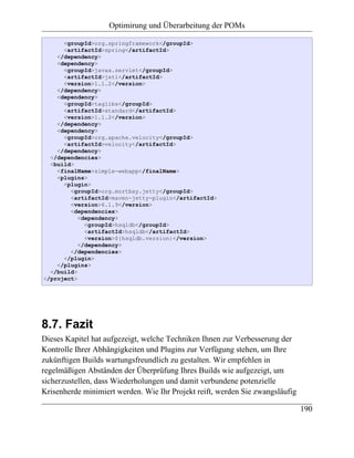 Optimirung und Überarbeitung der POMs

      <groupId>org.springframework</groupId>
      <artifactId>spring</artifactId>
    </dependency>
    <dependency>
      <groupId>javax.servlet</groupId>
      <artifactId>jstl</artifactId>
      <version>1.1.2</version>
    </dependency>
    <dependency>
      <groupId>taglibs</groupId>
      <artifactId>standard</artifactId>
      <version>1.1.2</version>
    </dependency>
    <dependency>
      <groupId>org.apache.velocity</groupId>
      <artifactId>velocity</artifactId>
    </dependency>
  </dependencies>
  <build>
    <finalName>simple-webapp</finalName>
    <plugins>
      <plugin>
        <groupId>org.mortbay.jetty</groupId>
        <artifactId>maven-jetty-plugin</artifactId>
        <version>6.1.9</version>
        <dependencies>
           <dependency>
             <groupId>hsqldb</groupId>
             <artifactId>hsqldb</artifactId>
             <version>${hsqldb.version}</version>
           </dependency>
        </dependencies>
      </plugin>
    </plugins>
  </build>
</project>




8.7. Fazit
Dieses Kapitel hat aufgezeigt, welche Techniken Ihnen zur Verbesserung der
Kontrolle Ihrer Abhängigkeiten und Plugins zur Verfügung stehen, um Ihre
zukünftigen Builds wartungsfreundlich zu gestalten. Wir empfehlen in
regelmäßigen Abständen der Überprüfung Ihres Builds wie aufgezeigt, um
sicherzustellen, dass Wiederholungen und damit verbundene potenzielle
Krisenherde minimiert werden. Wie Ihr Projekt reift, werden Sie zwangsläufig

                                                                               190
 