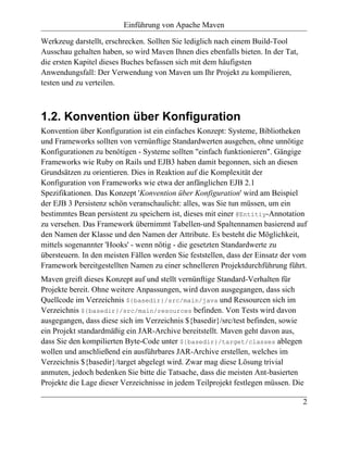 Einführung von Apache Maven

Werkzeug darstellt, erschrecken. Sollten Sie lediglich nach einem Build-Tool
Ausschau gehalten haben, so wird Maven Ihnen dies ebenfalls bieten. In der Tat,
die ersten Kapitel dieses Buches befassen sich mit dem häufigsten
Anwendungsfall: Der Verwendung von Maven um Ihr Projekt zu kompilieren,
testen und zu verteilen.



1.2. Konvention über Konfiguration
Konvention über Konfiguration ist ein einfaches Konzept: Systeme, Bibliotheken
und Frameworks sollten von vernünftige Standardwerten ausgehen, ohne unnötige
Konfigurationen zu benötigen - Systeme sollten "einfach funktionieren". Gängige
Frameworks wie Ruby on Rails und EJB3 haben damit begonnen, sich an diesen
Grundsätzen zu orientieren. Dies in Reaktion auf die Komplexität der
Konfiguration von Frameworks wie etwa der anfänglichen EJB 2.1
Spezifikationen. Das Konzept 'Konvention über Konfiguration' wird am Beispiel
der EJB 3 Persistenz schön veranschaulicht: alles, was Sie tun müssen, um ein
bestimmtes Bean persistent zu speichern ist, dieses mit einer @Entitiy-Annotation
zu versehen. Das Framework übernimmt Tabellen-und Spaltennamen basierend auf
den Namen der Klasse und den Namen der Attribute. Es besteht die Möglichkeit,
mittels sogenannter 'Hooks' - wenn nötig - die gesetzten Standardwerte zu
übersteuern. In den meisten Fällen werden Sie feststellen, dass der Einsatz der vom
Framework bereitgestellten Namen zu einer schnelleren Projektdurchführung führt.
Maven greift dieses Konzept auf und stellt vernünftige Standard-Verhalten für
Projekte bereit. Ohne weitere Anpassungen, wird davon ausgegangen, dass sich
Quellcode im Verzeichnis ${basedir}/src/main/java und Ressourcen sich im
Verzeichnis ${basedir}/src/main/resources befinden. Von Tests wird davon
ausgegangen, dass diese sich im Verzeichnis ${basedir}/src/test befinden, sowie
ein Projekt standardmäßig ein JAR-Archive bereitstellt. Maven geht davon aus,
dass Sie den kompilierten Byte-Code unter ${basedir}/target/classes ablegen
wollen und anschließend ein ausführbares JAR-Archive erstellen, welches im
Verzeichnis ${basedir}/target abgelegt wird. Zwar mag diese Lösung trivial
anmuten, jedoch bedenken Sie bitte die Tatsache, dass die meisten Ant-basierten
Projekte die Lage dieser Verzeichnisse in jedem Teilprojekt festlegen müssen. Die

                                                                                  2
 