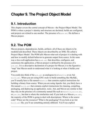 Chapter 9. The Project Object Model

9.1. Introduction
This chapter covers the central concept of Maven—the Project Object Model. The
POM is where a project’s identity and structure are declared, builds are configured,
and projects are related to one another. The presence of a pom.xml file defines a
Maven project.



9.2. The POM
Maven projects, dependencies, builds, artifacts: all of these are objects to be
modeled and described. These objects are described by an XML file called a
Project Object Model. The POM tells Maven what sort of project it is dealing with
and how to modify default behavior to generate output from source. In the same
way a Java web application has a web.xml that describes, configures, and
customizes the application, a Maven project is defined by the presence of a
pom.xml. It is a descriptive declaration of a project for Maven; it is the figurative
“map” that Maven needs to understand what it is looking at when it builds your
project.
You could also think of the pom.xml as analogous to a Makefile or an Ant
build.xml. When you are using GNU make to build something like MySQL,
you’ll usually have a file named Makefile that contains explicit instructions for
building a binary from source. When you are using Apache Ant, you likely have a
file named build.xml that contains explicit instructions for cleaning, compiling,
packaging, and deploying an application. make, Ant, and Maven are similar in that
they rely on the presence of a commonly named file such as Makefile, build.xml,
or pom.xml, but that is where the similarities end. If you look at a Maven pom.xml,
the majority of the POM is going to deal with descriptions: Where is the source
code? Where are the resources? What is the packaging? If you look at an Ant
build.xml file, you’ll see something entirely different. You’ll see explicit


                                                                                  193
 