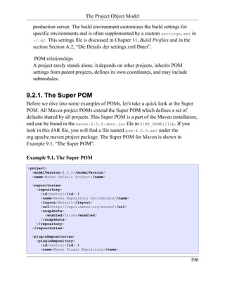 The Project Object Model

   production server. The build environment customizes the build settings for
   specific environments and is often supplemented by a custom settings.xml in
   ~/.m2. This settings file is discussed in Chapter 11, Build Profiles and in the
   section Section A.2, “Die Details der settings.xml Datei”.

    POM relationships
   A project rarely stands alone; it depends on other projects, inherits POM
   settings from parent projects, defines its own coordinates, and may include
   submodules.


9.2.1. The Super POM
Before we dive into some examples of POMs, let's take a quick look at the Super
POM. All Maven project POMs extend the Super POM which defines a set of
defaults shared by all projects. This Super POM is a part of the Maven installation,
and can be found in the maven-2.0.9-uber.jar file in ${M2_HOME}/lib. If you
look in this JAR file, you will find a file named pom-4.0.0.xml under the
org.apache.maven.project package. The Super POM for Maven is shown in
Example 9.1, “The Super POM”.

Example 9.1. The Super POM
<project>
  <modelVersion>4.0.0</modelVersion>
  <name>Maven Default Project</name>

  <repositories>
    <repository>
      <id>central</id> #
      <name>Maven Repository Switchboard</name>
      <layout>default</layout>
      <url>http://repo1.maven.org/maven2</url>
      <snapshots>
        <enabled>false</enabled>
      </snapshots>
    </repository>
  </repositories>

  <pluginRepositories>
    <pluginRepository>
      <id>central</id> #
      <name>Maven Plugin Repository</name>


                                                                                 196
 