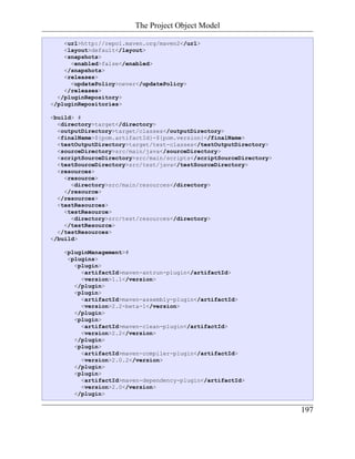 The Project Object Model

    <url>http://repo1.maven.org/maven2</url>
    <layout>default</layout>
    <snapshots>
      <enabled>false</enabled>
    </snapshots>
    <releases>
      <updatePolicy>never</updatePolicy>
    </releases>
  </pluginRepository>
</pluginRepositories>

<build> #
  <directory>target</directory>
  <outputDirectory>target/classes</outputDirectory>
  <finalName>${pom.artifactId}-${pom.version}</finalName>
  <testOutputDirectory>target/test-classes</testOutputDirectory>
  <sourceDirectory>src/main/java</sourceDirectory>
  <scriptSourceDirectory>src/main/scripts</scriptSourceDirectory>
  <testSourceDirectory>src/test/java</testSourceDirectory>
  <resources>
    <resource>
      <directory>src/main/resources</directory>
    </resource>
  </resources>
  <testResources>
    <testResource>
      <directory>src/test/resources</directory>
    </testResource>
  </testResources>
</build>

   <pluginManagement>#
    <plugins>
      <plugin>
        <artifactId>maven-antrun-plugin</artifactId>
        <version>1.1</version>
      </plugin>
      <plugin>
        <artifactId>maven-assembly-plugin</artifactId>
        <version>2.2-beta-1</version>
      </plugin>
      <plugin>
        <artifactId>maven-clean-plugin</artifactId>
        <version>2.2</version>
      </plugin>
      <plugin>
        <artifactId>maven-compiler-plugin</artifactId>
        <version>2.0.2</version>
      </plugin>
      <plugin>
        <artifactId>maven-dependency-plugin</artifactId>
        <version>2.0</version>
      </plugin>

                                                                    197
 