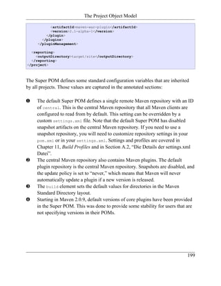 The Project Object Model

           <artifactId>maven-war-plugin</artifactId>
           <version>2.1-alpha-1</version>
         </plugin>
       </plugins>
     </pluginManagement>

  <reporting>
    <outputDirectory>target/site</outputDirectory>
  </reporting>
</project>



The Super POM defines some standard configuration variables that are inherited
by all projects. Those values are captured in the annotated sections:

‚    The default Super POM defines a single remote Maven repository with an ID
     of central. This is the central Maven repository that all Maven clients are
     configured to read from by default. This setting can be overridden by a
     custom settings.xml file. Note that the default Super POM has disabled
     snapshot artifacts on the central Maven repository. If you need to use a
     snapshot repository, you will need to customize repository settings in your
     pom.xml or in your settings.xml. Settings and profiles are covered in
     Chapter 11, Build Profiles and in Section A.2, “Die Details der settings.xml
     Datei”.
ƒ    The central Maven repository also contains Maven plugins. The default
     plugin repository is the central Maven repository. Snapshots are disabled, and
     the update policy is set to “never,” which means that Maven will never
     automatically update a plugin if a new version is released.
„    The build element sets the default values for directories in the Maven
     Standard Directory layout.
…    Starting in Maven 2.0.9, default versions of core plugins have been provided
     in the Super POM. This was done to provide some stability for users that are
     not specifying versions in their POMs.




                                                                               199
 