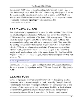 The Project Object Model

Such a simple POM would be more than adequate for a simple project—e.g., a
Java library that produces a JAR file. It isn’t related to any other projects, it has no
dependencies, and it lacks basic information such as a name and a URL. If you
were to create this file and then create the subdirectory src/main/java with some
source code, running mvn package would produce a JAR in
target/simple-project-1.jar.



9.2.3. The Effective POM
This simplest POM brings us to the concept of the “effective POM.” Since POMs
can inherit configuration from other POMs, you must always think of a Maven
POM in terms of the combination of the Super POM, plus any parent POMs, and
finally the current project’s POM. Maven starts with the Super POM and then
overrides default configuration with one or more parent POMs. Then it overrides
the resulting configuration with the current project’s POM. You end up with an
effective POM that is a mixture of various POMs. If you want to see a project’s
effective POM, you’ll need to run the effective-pom goal in the Maven Help
plugin, which was introduced earlier in the section Section 2.8, “Das Maven Hilfe
Plugin”.” To run the effective-pom goal, execute the following in a directory with
a pom.xml file:
$ mvn help:effective-pom


Executing the effective-pom goal should print out an XML document capturing
the merge between the Super POM and the POM from Example 9.2, “The Simplest
POM”.


9.2.4. Real POMs
Instead of typing up a contrived set of POMs to walk you through step-by-step,
you should take a look at the examples in Part I, “Maven by Example”. Maven is
something of a chameleon; you can pick and choose the features you want to take
advantage of. Some open source projects may value the ability to list developers
and contributors, generate clean project documentation, and manage releases
automatically using the Maven Release plugin. On the other hand, someone

                                                                                     201
 