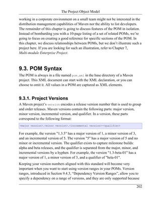 The Project Object Model

working in a corporate environment on a small team might not be interested in the
distribution management capabilities of Maven nor the ability to list developers.
The remainder of this chapter is going to discuss features of the POM in isolation.
Instead of bombarding you with a 10-page listing of a set of related POMs, we’re
going to focus on creating a good reference for specific sections of the POM. In
this chapter, we discuss relationships between POMs, but we don’t illustrate such a
project here. If you are looking for such an illustration, refer to Chapter 7,
Multi-module Enterprise Project.



9.3. POM Syntax
The POM is always in a file named pom.xml in the base directory of a Maven
project. This XML document can start with the XML declaration, or you can
choose to omit it. All values in a POM are captured as XML elements.


9.3.1. Project Versions
A Maven project’s version encodes a release version number that is used to group
and order releases. Maven versions contain the following parts: major version,
minor version, incremental version, and qualifier. In a version, these parts
correspond to the following format:
<major version>.<minor version>.<incremental version>-<qualifier>


For example, the version "1.3.5" has a major version of 1, a minor version of 3,
and an incremental version of 5. The version "5" has a major version of 5 and no
minor or incremental version. The qualifier exists to capture milestone builds:
alpha and beta releases, and the qualifier is separated from the major, minor, and
incremental versions by a hyphen. For example, the version "1.3-beta-01" has a
major version of 1, a minor version of 3, and a qualifier of "beta-01".
Keeping your version numbers aligned with this standard will become very
important when you want to start using version ranges in your POMs. Version
ranges, introduced in Section 9.4.3, “Dependency Version Ranges”, allow you to
specify a dependency on a range of versions, and they are only supported because

                                                                                 202
 