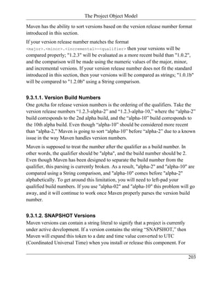 The Project Object Model

Maven has the ability to sort versions based on the version release number format
introduced in this section.
If your version release number matches the format
<major>.<minor>.<incremental>-<qualifier> then your versions will be
compared properly; "1.2.3" will be evaluated as a more recent build than "1.0.2",
and the comparison will be made using the numeric values of the major, minor,
and incremental versions. If your version release number does not fit the standard
introduced in this section, then your versions will be compared as strings; "1.0.1b"
will be compared to "1.2.0b" using a String comparison.


9.3.1.1. Version Build Numbers
One gotcha for release version numbers is the ordering of the qualifiers. Take the
version release numbers “1.2.3-alpha-2” and “1.2.3-alpha-10,” where the “alpha-2”
build corresponds to the 2nd alpha build, and the “alpha-10” build corresponds to
the 10th alpha build. Even though “alpha-10” should be considered more recent
than “alpha-2,” Maven is going to sort “alpha-10” before “alpha-2” due to a known
issue in the way Maven handles version numbers.
Maven is supposed to treat the number after the qualifier as a build number. In
other words, the qualifier should be "alpha", and the build number should be 2.
Even though Maven has been designed to separate the build number from the
qualifier, this parsing is currently broken. As a result, "alpha-2" and "alpha-10" are
compared using a String comparison, and "alpha-10" comes before "alpha-2"
alphabetically. To get around this limitation, you will need to left-pad your
qualified build numbers. If you use "alpha-02" and "alpha-10" this problem will go
away, and it will continue to work once Maven properly parses the version build
number.


9.3.1.2. SNAPSHOT Versions
Maven versions can contain a string literal to signify that a project is currently
under active development. If a version contains the string “SNAPSHOT,” then
Maven will expand this token to a date and time value converted to UTC
(Coordinated Universal Time) when you install or release this component. For

                                                                                     203
 