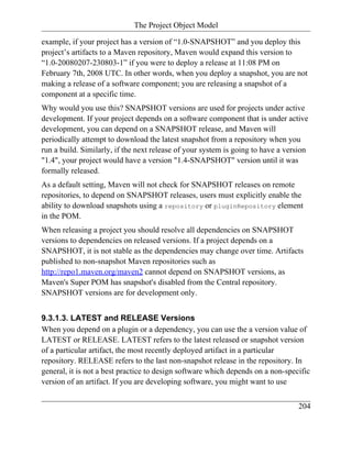 The Project Object Model

example, if your project has a version of “1.0-SNAPSHOT” and you deploy this
project’s artifacts to a Maven repository, Maven would expand this version to
“1.0-20080207-230803-1” if you were to deploy a release at 11:08 PM on
February 7th, 2008 UTC. In other words, when you deploy a snapshot, you are not
making a release of a software component; you are releasing a snapshot of a
component at a specific time.
Why would you use this? SNAPSHOT versions are used for projects under active
development. If your project depends on a software component that is under active
development, you can depend on a SNAPSHOT release, and Maven will
periodically attempt to download the latest snapshot from a repository when you
run a build. Similarly, if the next release of your system is going to have a version
"1.4", your project would have a version "1.4-SNAPSHOT" version until it was
formally released.
As a default setting, Maven will not check for SNAPSHOT releases on remote
repositories, to depend on SNAPSHOT releases, users must explicitly enable the
ability to download snapshots using a repository or pluginRepository element
in the POM.
When releasing a project you should resolve all dependencies on SNAPSHOT
versions to dependencies on released versions. If a project depends on a
SNAPSHOT, it is not stable as the dependencies may change over time. Artifacts
published to non-snapshot Maven repositories such as
http://repo1.maven.org/maven2 cannot depend on SNAPSHOT versions, as
Maven's Super POM has snapshot's disabled from the Central repository.
SNAPSHOT versions are for development only.


9.3.1.3. LATEST and RELEASE Versions
When you depend on a plugin or a dependency, you can use the a version value of
LATEST or RELEASE. LATEST refers to the latest released or snapshot version
of a particular artifact, the most recently deployed artifact in a particular
repository. RELEASE refers to the last non-snapshot release in the repository. In
general, it is not a best practice to design software which depends on a non-specific
version of an artifact. If you are developing software, you might want to use


                                                                                 204
 