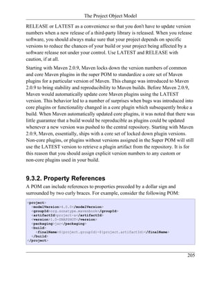 The Project Object Model

RELEASE or LATEST as a convenience so that you don't have to update version
numbers when a new release of a third-party library is released. When you release
software, you should always make sure that your project depends on specific
versions to reduce the chances of your build or your project being affected by a
software release not under your control. Use LATEST and RELEASE with
caution, if at all.
Starting with Maven 2.0.9, Maven locks down the version numbers of common
and core Maven plugins in the super POM to standardize a core set of Maven
plugins for a particular version of Maven. This change was introduced to Maven
2.0.9 to bring stability and reproducibility to Maven builds. Before Maven 2.0.9,
Maven would automatically update core Maven plugins using the LATEST
version. This behavior led to a number of surprises when bugs was introduced into
core plugins or functionality changed in a core plugin which subsequently broke a
build. When Maven automatically updated core plugins, it was noted that there was
little guarantee that a build would be reproducible as plugins could be updated
whenever a new version was pushed to the central repository. Starting with Maven
2.0.9, Maven, essentially, ships with a core set of locked down plugin versions.
Non-core plugins, or plugins without versions assigned in the Super POM will still
use the LATEST version to retrieve a plugin artifact from the repository. It is for
this reason that you should assign explicit version numbers to any custom or
non-core plugins used in your build.


9.3.2. Property References
A POM can include references to properties preceded by a dollar sign and
surrounded by two curly braces. For example, consider the following POM:
<project>
  <modelVersion>4.0.0</modelVersion>
  <groupId>org.sonatype.mavenbook</groupId>
  <artifactId>project-a</artifactId>
  <version>1.0-SNAPSHOT</version>
  <packaging>jar</packaging>
  <build>
    <finalName>${project.groupId}-${project.artifactId}</finalName>
  </build>
</project>



                                                                               205
 