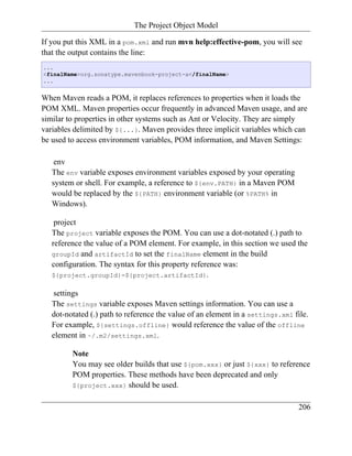 The Project Object Model

If you put this XML in a pom.xml and run mvn help:effective-pom, you will see
that the output contains the line:
...
<finalName>org.sonatype.mavenbook-project-a</finalName>
...


When Maven reads a POM, it replaces references to properties when it loads the
POM XML. Maven properties occur frequently in advanced Maven usage, and are
similar to properties in other systems such as Ant or Velocity. They are simply
variables delimited by ${...}. Maven provides three implicit variables which can
be used to access environment variables, POM information, and Maven Settings:

    env
   The env variable exposes environment variables exposed by your operating
   system or shell. For example, a reference to ${env.PATH} in a Maven POM
   would be replaced by the ${PATH} environment variable (or %PATH% in
   Windows).

    project
   The project variable exposes the POM. You can use a dot-notated (.) path to
   reference the value of a POM element. For example, in this section we used the
   groupId and artifactId to set the finalName element in the build
   configuration. The syntax for this property reference was:
   ${project.groupId}-${project.artifactId}.

   settings
   The settings variable exposes Maven settings information. You can use a
   dot-notated (.) path to reference the value of an element in a settings.xml file.
   For example, ${settings.offline} would reference the value of the offline
   element in ~/.m2/settings.xml.

         Note
         You may see older builds that use ${pom.xxx} or just ${xxx} to reference
         POM properties. These methods have been deprecated and only
         ${project.xxx} should be used.


                                                                                206
 
