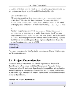 The Project Object Model

In addition to the three implicit variables, you can reference system properties and
any custom properties set in the Maven POM or in a build profile:

    Java System Properties
   All properties accessible via getProperties() on java.lang.System are
   exposed as POM properties. Some examples of system properties are:
   ${user.name}, ${user.home}, ${java.home}, and ${os.name}. A full list of
   system properties can be found in the Javadoc for the java.lang.System class.

    x
   Arbitrary properties can be set with a properties element in a pom.xml or
   settings.xml, or properties can be loaded from external files. If you set a
   property named fooBar in your pom.xml, that same property is referenced with
   ${fooBar}. Custom properties come in handy when you are building a system
   that filters resources and targets different deployment platforms. Here is the
   syntax for setting ${foo}=bar in a POM:
<properties>
  <foo>bar</foo>
</properties>


For a more comprehensive list of available properties, see Chapter 13, Properties
and Ressource Filterung.



9.4. Project Dependencies
Maven can manage both internal and external dependencies. An external
dependency for a Java project might be a library such as Plexus, the Spring
Framework, or Log4J. An internal dependency is illustrated by a web application
project depending on another project that contains service classes, model objects,
or persistence logic. Example 9.3, “Project Dependencies” shows some examples
of project dependencies.

Example 9.3. Project Dependencies
<project>


                                                                                 207
 