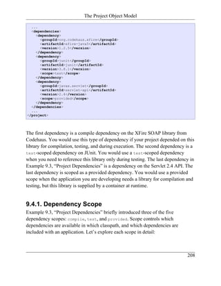 The Project Object Model

  ...
  <dependencies>
    <dependency>
      <groupId>org.codehaus.xfire</groupId>
      <artifactId>xfire-java5</artifactId>
      <version>1.2.5</version>
    </dependency>
    <dependency>
      <groupId>junit</groupId>
      <artifactId>junit</artifactId>
      <version>3.8.1</version>
      <scope>test</scope>
    </dependency>
    <dependency>
      <groupId>javax.servlet</groupId>
      <artifactId>servlet-api</artifactId>
      <version>2.4</version>
      <scope>provided</scope>
    </dependency>
  </dependencies>
  ...
</project>




The first dependency is a compile dependency on the XFire SOAP library from
Codehaus. You would use this type of dependency if your project depended on this
library for compilation, testing, and during execution. The second dependency is a
test-scoped dependency on JUnit. You would use a test-scoped dependency
when you need to reference this library only during testing. The last dependency in
Example 9.3, “Project Dependencies” is a dependency on the Servlet 2.4 API. The
last dependency is scoped as a provided dependency. You would use a provided
scope when the application you are developing needs a library for compilation and
testing, but this library is supplied by a container at runtime.


9.4.1. Dependency Scope
Example 9.3, “Project Dependencies” briefly introduced three of the five
dependency scopes: compile, test, and provided. Scope controls which
dependencies are available in which classpath, and which dependencies are
included with an application. Let’s explore each scope in detail:



                                                                               208
 