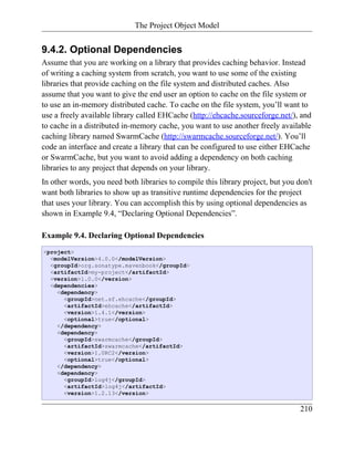 The Project Object Model


9.4.2. Optional Dependencies
Assume that you are working on a library that provides caching behavior. Instead
of writing a caching system from scratch, you want to use some of the existing
libraries that provide caching on the file system and distributed caches. Also
assume that you want to give the end user an option to cache on the file system or
to use an in-memory distributed cache. To cache on the file system, you’ll want to
use a freely available library called EHCache (http://ehcache.sourceforge.net/), and
to cache in a distributed in-memory cache, you want to use another freely available
caching library named SwarmCache (http://swarmcache.sourceforge.net/). You’ll
code an interface and create a library that can be configured to use either EHCache
or SwarmCache, but you want to avoid adding a dependency on both caching
libraries to any project that depends on your library.
In other words, you need both libraries to compile this library project, but you don't
want both libraries to show up as transitive runtime dependencies for the project
that uses your library. You can accomplish this by using optional dependencies as
shown in Example 9.4, “Declaring Optional Dependencies”.

Example 9.4. Declaring Optional Dependencies
<project>
  <modelVersion>4.0.0</modelVersion>
  <groupId>org.sonatype.mavenbook</groupId>
  <artifactId>my-project</artifactId>
  <version>1.0.0</version>
  <dependencies>
    <dependency>
      <groupId>net.sf.ehcache</groupId>
      <artifactId>ehcache</artifactId>
      <version>1.4.1</version>
      <optional>true</optional>
    </dependency>
    <dependency>
      <groupId>swarmcache</groupId>
      <artifactId>swarmcache</artifactId>
      <version>1.0RC2</version>
      <optional>true</optional>
    </dependency>
    <dependency>
      <groupId>log4j</groupId>
      <artifactId>log4j</artifactId>
      <version>1.2.13</version>

                                                                                  210
 
