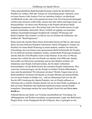 Einführung von Apache Maven

völlig unterschiedliche Build Konzepte/Systeme welche für den Build eines
Projekts wie Turbine, POI oder Tomcat zur Anwendung kamen. Jedesmal, wenn
ein neues Source Code-Analyse-Tool zur statischen Analyse von Quellcode
veröffentlicht wurde, oder wenn jemand ein neues Unit-Test Framework herausgab
welches man einsetzen wollte/sollte, musste man alles stehen und liegen lassen, um
herauszufinden, wie dieses neue Werkzeug in das Projekt und dessen Build
Umgebung einzupassen wäre. Wie konnte man Unit-Tests laufen lassen? Es gab
tausend verschiedene Antworten. Dieses Umfeld war geprägt von tausenden
endlosen Auseinandersetzungen bezüglich der 'richtigen' Werkzeuge und
Build-Vorgehen. Das Zeitalter vor Maven war ein Zeitalter der Ineffizienz: das
Zeitalter der "Build-Ingenieure".
Heute setzen die meisten Open-Source-Entwickler bereits auf Maven, oder nutzen
dieses um neue Software-Projekten aufzusetzen. Dieser Übergang ist weniger ein
Wechsel von einem Build Werkzeug zu einem anderen, sondern viel mehr eine
Entwicklung, hin zum Einsatz einer gemeinsamen Build-Schnittstelle für Projekte.
So wie Software-Systeme modularer wurden, wurden Build Werkzeuge komplexer
und die Zahl der (Teil-)Projekte wuchs in den Himmel. In der Zeit vor Maven,
mussten Sie, wollten Sie etwa ein Projekt wie Apache ActiveMQ oder Apache
ServiceMix aus Subversion auschecken und aus den Quellen erstellen, mit
mindestens einer Stunde Aufwand rechnen, die Sie damit verbrachten
herauszufinden, wie das Build-System des einzelnen Projekts funktionierte. Was
waren die Voraussetzungen, um das Projekt zu builden? Welche Bibliotheken
muss man herunterladen? Wo bekomme ich diese? Welche Targets kann ich im
Build ausführen? Im besten Fall dauerte es ein paar Minuten um herauszufinden
wie ein neues Projekt zu builden war, - und im schlimmsten Fall (wie die alte
Servlet-API-Umsetzung des Jakarta-Projekts), war ein Projekt aufbauen so
schwierig, das es mehrere Stunden dauerte nur um an einen Punkt zu gelangen, an
dem ein neuer Mitarbeiter den Quellcode bearbeiten konnte und das Projekt
kompilierte. Heutzutage machen Sie einen Projekt Check-Out und führen mvn
install aus.
Während Maven eine Reihe von Vorteilen einschließlich der Verwaltung von
Abhängigkeiten und Wiederverwendung von gemeinsamer Logik zum Build durch
Plugins bietet, ist der Hauptgrund für den Erfolg der, dass es gelungen ist eine

                                                                                4
 