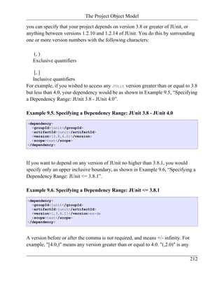 The Project Object Model

you can specify that your project depends on version 3.8 or greater of JUnit, or
anything between versions 1.2.10 and 1.2.14 of JUnit. You do this by surrounding
one or more version numbers with the following characters:

   (, )
   Exclusive quantifiers

    [, ]
   Inclusive quantifiers
For example, if you wished to access any JUnit version greater than or equal to 3.8
but less than 4.0, your dependency would be as shown in Example 9.5, “Specifying
a Dependency Range: JUnit 3.8 - JUnit 4.0”.

Example 9.5. Specifying a Dependency Range: JUnit 3.8 - JUnit 4.0
<dependency>
  <groupId>junit</groupId>
  <artifactId>junit</artifactId>
  <version>[3.8,4.0)</version>
  <scope>test</scope>
</dependency>




If you want to depend on any version of JUnit no higher than 3.8.1, you would
specify only an upper inclusive boundary, as shown in Example 9.6, “Specifying a
Dependency Range: JUnit <= 3.8.1”.

Example 9.6. Specifying a Dependency Range: JUnit <= 3.8.1
<dependency>
  <groupId>junit</groupId>
  <artifactId>junit</artifactId>
  <version>[,3.8.1]</version>ex-de
  <scope>test</scope>
</dependency>



A version before or after the comma is not required, and means +/- infinity. For
example, "[4.0,)" means any version greater than or equal to 4.0. "(,2.0)" is any

                                                                                    212
 