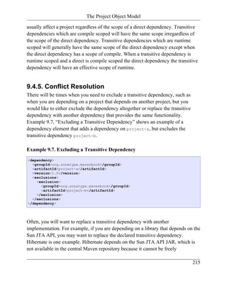The Project Object Model

usually affect a project regardless of the scope of a direct dependency. Transitive
dependencies which are compile scoped will have the same scope irregardless of
the scope of the direct dependency. Transitive dependencies which are runtime
scoped will generally have the same scope of the direct dependency except when
the direct dependency has a scope of compile. When a transitive dependency is
runtime scoped and a direct is compile scoped the direct dependency the transitive
dependency will have an effective scope of runtime.


9.4.5. Conflict Resolution
There will be times when you need to exclude a transitive dependency, such as
when you are depending on a project that depends on another project, but you
would like to either exclude the dependency altogether or replace the transitive
dependency with another dependency that provides the same functionality.
Example 9.7, “Excluding a Transitive Dependency” shows an example of a
dependency element that adds a dependency on project-a, but excludes the
transitive dependency project-b.

Example 9.7. Excluding a Transitive Dependency
<dependency>
  <groupId>org.sonatype.mavenbook</groupId>
  <artifactId>project-a</artifactId>
  <version>1.0</version>
  <exclusions>
    <exclusion>
      <groupId>org.sonatype.mavenbook</groupId>
      <artifactId>project-b</artifactId>
    </exclusion>
  </exclusions>
</dependency>




Often, you will want to replace a transitive dependency with another
implementation. For example, if you are depending on a library that depends on the
Sun JTA API, you may want to replace the declared transitive dependency.
Hibernate is one example. Hibernate depends on the Sun JTA API JAR, which is
not available in the central Maven repository because it cannot be freely

                                                                                   215
 