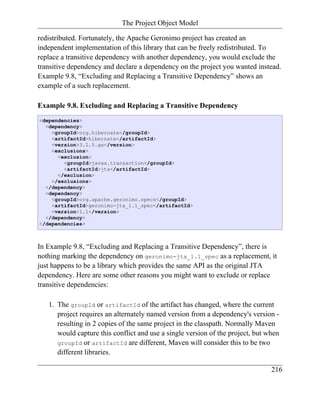 The Project Object Model

redistributed. Fortunately, the Apache Geronimo project has created an
independent implementation of this library that can be freely redistributed. To
replace a transitive dependency with another dependency, you would exclude the
transitive dependency and declare a dependency on the project you wanted instead.
Example 9.8, “Excluding and Replacing a Transitive Dependency” shows an
example of a such replacement.

Example 9.8. Excluding and Replacing a Transitive Dependency
<dependencies>
  <dependency>
    <groupId>org.hibernate</groupId>
    <artifactId>hibernate</artifactId>
    <version>3.2.5.ga</version>
    <exclusions>
      <exclusion>
        <groupId>javax.transaction</groupId>
        <artifactId>jta</artifactId>
      </exclusion>
    </exclusions>
  </dependency>
  <dependency>
    <groupId>org.apache.geronimo.specs</groupId>
    <artifactId>geronimo-jta_1.1_spec</artifactId>
    <version>1.1</version>
  </dependency>
</dependencies>



In Example 9.8, “Excluding and Replacing a Transitive Dependency”, there is
nothing marking the dependency on geronimo-jta_1.1_spec as a replacement, it
just happens to be a library which provides the same API as the original JTA
dependency. Here are some other reasons you might want to exclude or replace
transitive dependencies:

   1. The groupId or artifactId of the artifact has changed, where the current
      project requires an alternately named version from a dependency's version -
      resulting in 2 copies of the same project in the classpath. Normally Maven
      would capture this conflict and use a single version of the project, but when
      groupId or artifactId are different, Maven will consider this to be two
      different libraries.

                                                                                216
 