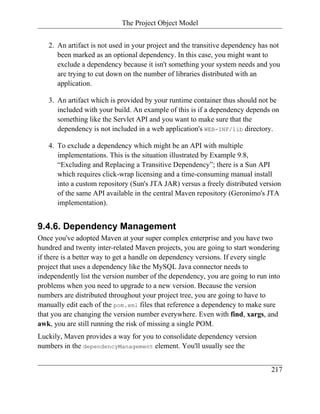The Project Object Model


   2. An artifact is not used in your project and the transitive dependency has not
      been marked as an optional dependency. In this case, you might want to
      exclude a dependency because it isn't something your system needs and you
      are trying to cut down on the number of libraries distributed with an
      application.

   3. An artifact which is provided by your runtime container thus should not be
      included with your build. An example of this is if a dependency depends on
      something like the Servlet API and you want to make sure that the
      dependency is not included in a web application's WEB-INF/lib directory.

   4. To exclude a dependency which might be an API with multiple
      implementations. This is the situation illustrated by Example 9.8,
      “Excluding and Replacing a Transitive Dependency”; there is a Sun API
      which requires click-wrap licensing and a time-consuming manual install
      into a custom repository (Sun's JTA JAR) versus a freely distributed version
      of the same API available in the central Maven repository (Geronimo's JTA
      implementation).


9.4.6. Dependency Management
Once you've adopted Maven at your super complex enterprise and you have two
hundred and twenty inter-related Maven projects, you are going to start wondering
if there is a better way to get a handle on dependency versions. If every single
project that uses a dependency like the MySQL Java connector needs to
independently list the version number of the dependency, you are going to run into
problems when you need to upgrade to a new version. Because the version
numbers are distributed throughout your project tree, you are going to have to
manually edit each of the pom.xml files that reference a dependency to make sure
that you are changing the version number everywhere. Even with find, xargs, and
awk, you are still running the risk of missing a single POM.
Luckily, Maven provides a way for you to consolidate dependency version
numbers in the dependencyManagement element. You'll usually see the


                                                                               217
 