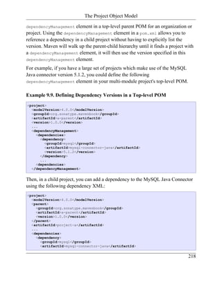 The Project Object Model

dependencyManagement    element in a top-level parent POM for an organization or
project. Using the dependencyManagement element in a pom.xml allows you to
reference a dependency in a child project without having to explicitly list the
version. Maven will walk up the parent-child hierarchy until it finds a project with
a dependencyManagement element, it will then use the version specified in this
dependencyManagement element.

For example, if you have a large set of projects which make use of the MySQL
Java connector version 5.1.2, you could define the following
dependencyManagement element in your multi-module project's top-level POM.


Example 9.9. Defining Dependency Versions in a Top-level POM
<project>
  <modelVersion>4.0.0</modelVersion>
  <groupId>org.sonatype.mavenbook</groupId>
  <artifactId>a-parent</artifactId>
  <version>1.0.0</version>
  ...
  <dependencyManagement>
    <dependencies>
      <dependency>
        <groupId>mysql</groupId>
        <artifactId>mysql-connector-java</artifactId>
        <version>5.1.2</version>
      </dependency>
      ...
    <dependencies>
  </dependencyManagement>


Then, in a child project, you can add a dependency to the MySQL Java Connector
using the following dependency XML:
<project>
  <modelVersion>4.0.0</modelVersion>
  <parent>
    <groupId>org.sonatype.mavenbook</groupId>
    <artifactId>a-parent</artifactId>
    <version>1.0.0</version>
  </parent>
  <artifactId>project-a</artifactId>
  ...
  <dependencies>
    <dependency>
      <groupId>mysql</groupId>
      <artifactId>mysql-connector-java</artifactId>

                                                                                 218
 