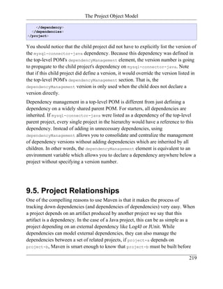 The Project Object Model

    </dependency>
  </dependencies>
</project>


You should notice that the child project did not have to explicitly list the version of
the mysql-connector-java dependency. Because this dependency was defined in
the top-level POM's dependencyManagement element, the version number is going
to propagate to the child project's dependency on mysql-connector-java. Note
that if this child project did define a version, it would override the version listed in
the top-level POM's dependencyManagement section. That is, the
dependencyManagement version is only used when the child does not declare a
version directly.
Dependency management in a top-level POM is different from just defining a
dependency on a widely shared parent POM. For starters, all dependencies are
inherited. If mysql-connector-java were listed as a dependency of the top-level
parent project, every single project in the hierarchy would have a reference to this
dependency. Instead of adding in unnecessary dependencies, using
dependencyManagement allows you to consolidate and centralize the management
of dependency versions without adding dependencies which are inherited by all
children. In other words, the dependencyManagement element is equivalent to an
environment variable which allows you to declare a dependency anywhere below a
project without specifying a version number.




9.5. Project Relationships
One of the compelling reasons to use Maven is that it makes the process of
tracking down dependencies (and dependencies of dependencies) very easy. When
a project depends on an artifact produced by another project we say that this
artifact is a dependency. In the case of a Java project, this can be as simple as a
project depending on an external dependency like Log4J or JUnit. While
dependencies can model external dependencies, they can also manage the
dependencies between a set of related projects, if project-a depends on
project-b, Maven is smart enough to know that project-b must be built before

                                                                                    219
 