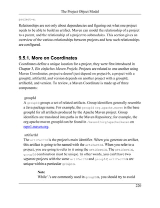 The Project Object Model

project-a.

Relationships are not only about dependencies and figuring out what one project
needs to be able to build an artifact. Maven can model the relationship of a project
to a parent, and the relationship of a project to submodules. This section gives an
overview of the various relationships between projects and how such relationships
are configured.


9.5.1. More on Coordinates
Coordinates define a unique location for a project, they were first introduced in
Chapter 3, Ein einfaches Maven Projekt. Projects are related to one another using
Maven Coordinates. project-a doesn't just depend on project-b; a project with a
groupId, artifactId, and version depends on another project with a groupId,
artifactId, and version. To review, a Maven Coordinate is made up of three
components:

    groupId
   A groupId groups a set of related artifacts. Group identifiers generally resemble
   a Java package name. For example, the groupId org.apache.maven is the base
   groupId for all artifacts produced by the Apache Maven project. Group
   identifiers are translated into paths in the Maven Repository; for example, the
   org.apache.maven groupId can be found in /maven2/org/apache/maven on
   repo1.maven.org.

    artifactId
   The artifactId is the project's main identifier. When you generate an artifact,
   this artifact is going to be named with the artifactId. When you refer to a
   project, you are going to refer to it using the artifactId. The artifactId,
   groupId combination must be unique. In other words, you can't have two
   separate projects with the same artifactId and groupId; artifactIds are
   unique within a particular groupId.

             Note
             While '.'s are commonly used in groupIds, you should try to avoid

                                                                                 220
 
