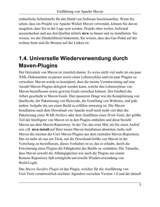 Einführung von Apache Maven

einheitliche Schnittstelle für den Build von Software bereitzustellen. Wenn Sie
sehen, dass ein Projekt wie Apache Wicket Maven verwendet, können Sie davon
ausgehen, dass Sie in der Lage sein werden, Projekt ohne weiten Aufwand
auszuchecken und aus den Quellen mittels mvn zu bauen und zu installieren. Sie
wissen, wo der Zündschlüssel hinkommt, Sie wissen, dass das Gas-Pedal auf der
rechten Seite und die Bremse auf der Linken ist.



1.4. Universelle Wiederverwendung durch
Maven-Plugins
Der Herzstück von Maven ist ziemlich dumm. Es weiss nicht viel mehr als ein paar
XML-Dokumenten zu parsen sowie einen Lebenszyklus und ein paar Plugins zu
verwalten. Maven wurde so konzipiert, dass die meiste Verantwortung auf eine
Anzahl Maven-Plugins delegiert werden kann, welche den Lebenszyklus von
Maven beeinflussen sowie gewisse Goals erreichen können. Der Großteil der
Arbeit geschieht in Maven Goals. Hier passieren Dinge wie die Kompilierung von
Quellcode, der Paketierung von Bytecode, die Erstellung von Websites, und jede
andere Aufgabe die um einen Build zu erfüllen notwenig ist. Die Maven
Installation nach dem Download von Apache weiß noch nicht viel über die
Paketierung eines WAR-Archivs oder dem Ausführen eines JUnit-Tests; der größte
Teil der Intelligenz von Maven ist in den Plugins enthalten und diese bezieht
Maven aus dem Maven-Repository. In der Tat, das erste Mal, als Sie einen Aufruf
wie z.B. mvn install auf Ihrer neuen Maven Installation absetzten, holte sich
Maven die meisten der Core Maven Plugins aus dem zentralen Maven-Repository.
Das ist mehr als nur ein Trick, um die Download-Größe von Maven in der
Verteilung zu beeinflussen, dieses Verhalten ist es, das es erlaubt, durch die
Erweiterung eines Plugins die Fähigkeiten des Builds zu verändern. Die Tatsache,
dass Maven sowohl die Abhängigkeiten wie auch die Plugins aus einem
Remote-Repository lädt ermöglicht universelle Wiederverwendung von
Build-Logik.
Das Maven Surefire Plugin ist das Plugin, welches für die Ausführung von
Unit-Tests verantwortlich zeichnet. Irgendwo zwischen Version 1.0 und der aktuell


                                                                                  5
 