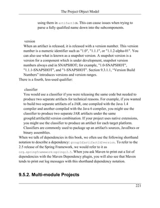 The Project Object Model


            using them in artifactIds. This can cause issues when trying to
            parse a fully qualified name down into the subcomponents.


   version
  When an artifact is released, it is released with a version number. This version
  number is a numeric identifier such as "1.0", "1.1.1", or "1.1.2-alpha-01". You
  can also use what is known as a snapshot version. A snapshot version is a
  version for a component which is under development, snapshot version
  numbers always end in SNAPSHOT; for example, "1.0-SNAPSHOT",
  "1.1.1-SNAPSHOT", and "1-SNAPSHOT". Section 9.3.1.1, “Version Build
  Numbers” introduces versions and version ranges.
There is a fourth, less-used qualifier:

    classifier
   You would use a classifier if you were releasing the same code but needed to
   produce two separate artifacts for technical reasons. For example, if you wanted
   to build two separate artifacts of a JAR, one compiled with the Java 1.4
   compiler and another compiled with the Java 6 compiler, you might use the
   classifier to produce two separate JAR artifacts under the same
   groupId:artifactId:version combination. If your project uses native extensions,
   you might use the classifier to produce an artifact for each target platform.
   Classifiers are commonly used to package up an artifact's sources, JavaDocs or
   binary assemblies.
When we talk of dependencies in this book, we often use the following shorthand
notation to describe a dependency: groupId:artifactId:version. To refer to the
2.5 release of the Spring Framework, we would refer to it as
org.springframework:spring:2.5. When you ask Maven to print out a list of
dependencies with the Maven Dependency plugin, you will also see that Maven
tends to print out log messages with this shorthand dependency notation.


9.5.2. Multi-module Projects

                                                                                221
 